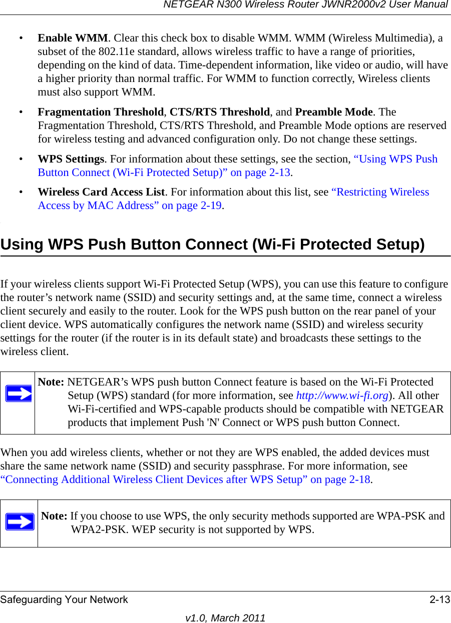 NETGEAR N300 Wireless Router JWNR2000v2 User Manual Safeguarding Your Network 2-13v1.0, March 2011•Enable WMM. Clear this check box to disable WMM. WMM (Wireless Multimedia), a subset of the 802.11e standard, allows wireless traffic to have a range of priorities, depending on the kind of data. Time-dependent information, like video or audio, will have a higher priority than normal traffic. For WMM to function correctly, Wireless clients must also support WMM.•Fragmentation Threshold, CTS/RTS Threshold, and Preamble Mode. The Fragmentation Threshold, CTS/RTS Threshold, and Preamble Mode options are reserved for wireless testing and advanced configuration only. Do not change these settings.•WPS Settings. For information about these settings, see the section, “Using WPS Push Button Connect (Wi-Fi Protected Setup)” on page 2-13. •Wireless Card Access List. For information about this list, see “Restricting Wireless Access by MAC Address” on page 2-19..Using WPS Push Button Connect (Wi-Fi Protected Setup)If your wireless clients support Wi-Fi Protected Setup (WPS), you can use this feature to configure the router’s network name (SSID) and security settings and, at the same time, connect a wireless client securely and easily to the router. Look for the WPS push button on the rear panel of your client device. WPS automatically configures the network name (SSID) and wireless security settings for the router (if the router is in its default state) and broadcasts these settings to the wireless client. When you add wireless clients, whether or not they are WPS enabled, the added devices must share the same network name (SSID) and security passphrase. For more information, see “Connecting Additional Wireless Client Devices after WPS Setup” on page 2-18.Note: NETGEAR’s WPS push button Connect feature is based on the Wi-Fi Protected Setup (WPS) standard (for more information, see http://www.wi-fi.org). All other Wi-Fi-certified and WPS-capable products should be compatible with NETGEAR products that implement Push &apos;N&apos; Connect or WPS push button Connect.Note: If you choose to use WPS, the only security methods supported are WPA-PSK and WPA2-PSK. WEP security is not supported by WPS.