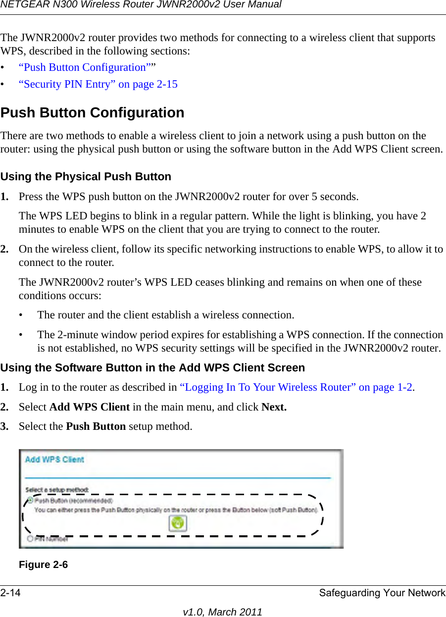 NETGEAR N300 Wireless Router JWNR2000v2 User Manual 2-14 Safeguarding Your Networkv1.0, March 2011The JWNR2000v2 router provides two methods for connecting to a wireless client that supports WPS, described in the following sections: •“Push Button Configuration””•“Security PIN Entry” on page 2-15Push Button ConfigurationThere are two methods to enable a wireless client to join a network using a push button on the router: using the physical push button or using the software button in the Add WPS Client screen.Using the Physical Push Button1. Press the WPS push button on the JWNR2000v2 router for over 5 seconds.The WPS LED begins to blink in a regular pattern. While the light is blinking, you have 2 minutes to enable WPS on the client that you are trying to connect to the router.2. On the wireless client, follow its specific networking instructions to enable WPS, to allow it to connect to the router.The JWNR2000v2 router’s WPS LED ceases blinking and remains on when one of these conditions occurs:• The router and the client establish a wireless connection.• The 2-minute window period expires for establishing a WPS connection. If the connection is not established, no WPS security settings will be specified in the JWNR2000v2 router.Using the Software Button in the Add WPS Client Screen1. Log in to the router as described in “Logging In To Your Wireless Router” on page 1-2.2. Select Add WPS Client in the main menu, and click Next.3. Select the Push Button setup method.Figure 2-6