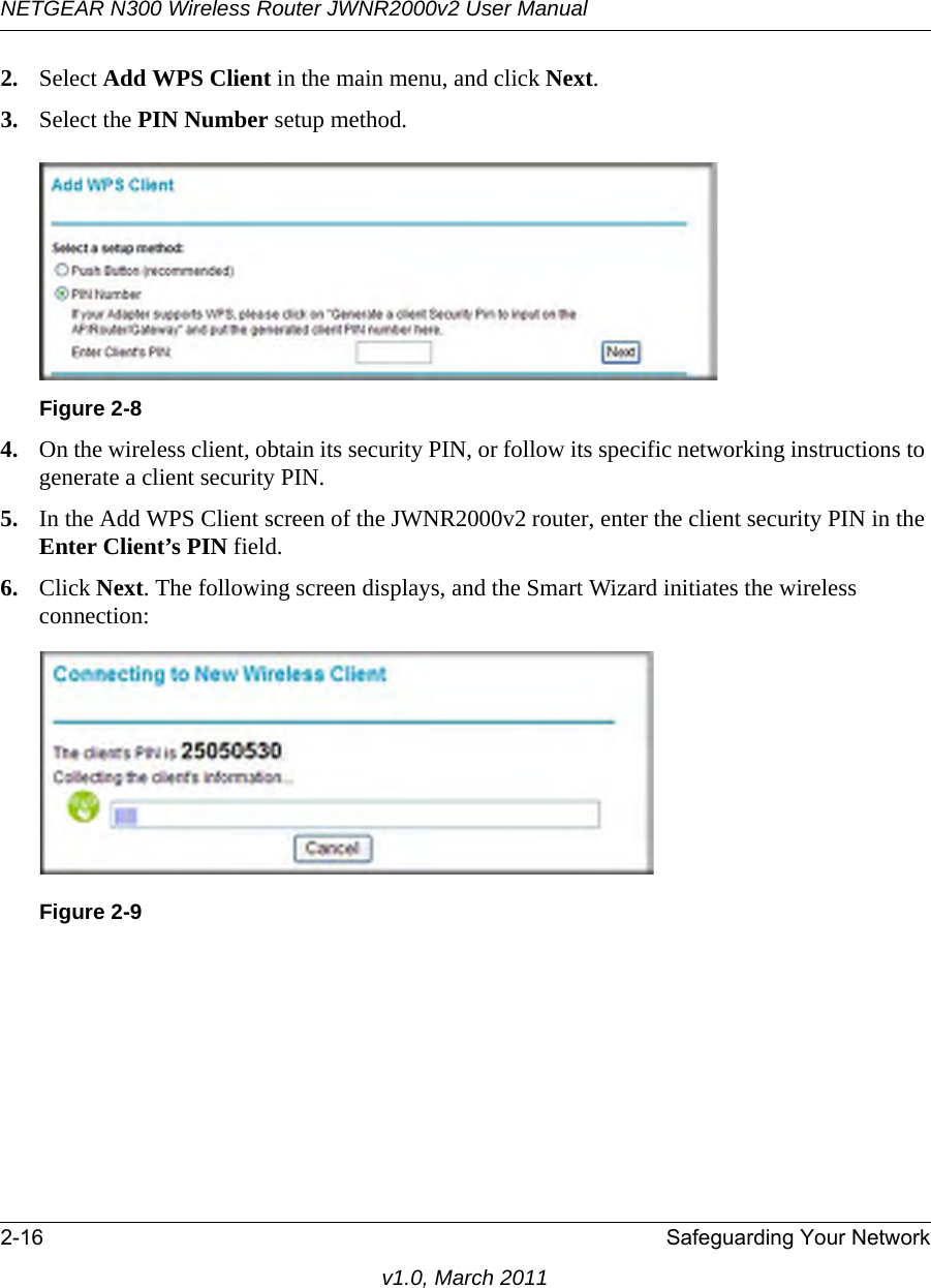 NETGEAR N300 Wireless Router JWNR2000v2 User Manual 2-16 Safeguarding Your Networkv1.0, March 20112. Select Add WPS Client in the main menu, and click Next.3. Select the PIN Number setup method.4. On the wireless client, obtain its security PIN, or follow its specific networking instructions to generate a client security PIN.5. In the Add WPS Client screen of the JWNR2000v2 router, enter the client security PIN in the Enter Client’s PIN field. 6. Click Next. The following screen displays, and the Smart Wizard initiates the wireless connection:Figure 2-8Figure 2-9