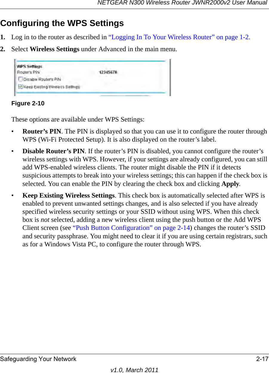 NETGEAR N300 Wireless Router JWNR2000v2 User Manual Safeguarding Your Network 2-17v1.0, March 2011Configuring the WPS Settings1. Log in to the router as described in “Logging In To Your Wireless Router” on page 1-2.2. Select Wireless Settings under Advanced in the main menu.These options are available under WPS Settings:•Router’s PIN. The PIN is displayed so that you can use it to configure the router through WPS (Wi-Fi Protected Setup). It is also displayed on the router’s label.•Disable Router’s PIN. If the router’s PIN is disabled, you cannot configure the router’s wireless settings with WPS. However, if your settings are already configured, you can still add WPS-enabled wireless clients. The router might disable the PIN if it detects suspicious attempts to break into your wireless settings; this can happen if the check box is selected. You can enable the PIN by clearing the check box and clicking Apply. •Keep Existing Wireless Settings. This check box is automatically selected after WPS is enabled to prevent unwanted settings changes, and is also selected if you have already specified wireless security settings or your SSID without using WPS. When this check box is not selected, adding a new wireless client using the push button or the Add WPS Client screen (see “Push Button Configuration” on page 2-14) changes the router’s SSID and security passphrase. You might need to clear it if you are using certain registrars, such as for a Windows Vista PC, to configure the router through WPS.Figure 2-10