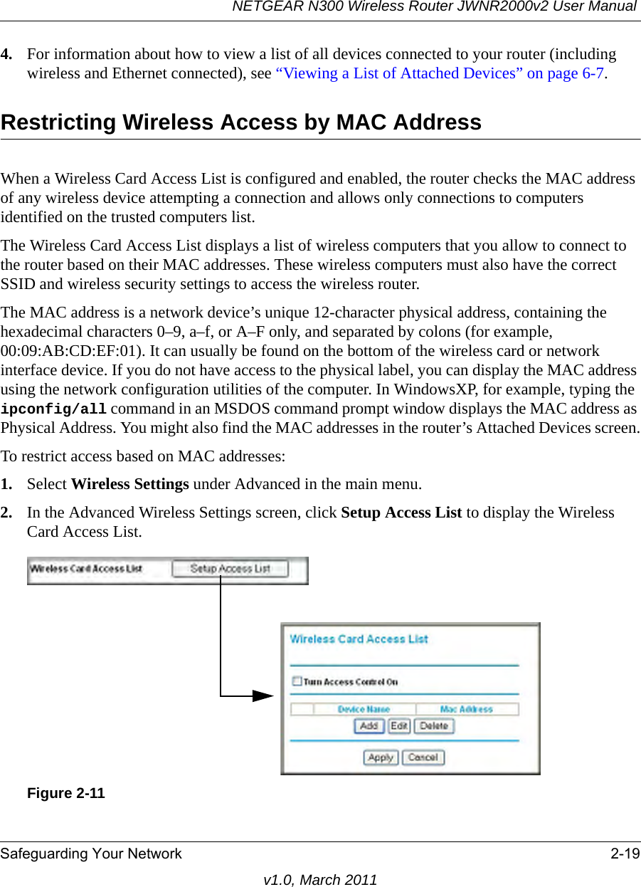 NETGEAR N300 Wireless Router JWNR2000v2 User Manual Safeguarding Your Network 2-19v1.0, March 20114. For information about how to view a list of all devices connected to your router (including wireless and Ethernet connected), see “Viewing a List of Attached Devices” on page 6-7.Restricting Wireless Access by MAC AddressWhen a Wireless Card Access List is configured and enabled, the router checks the MAC address of any wireless device attempting a connection and allows only connections to computers identified on the trusted computers list. The Wireless Card Access List displays a list of wireless computers that you allow to connect to the router based on their MAC addresses. These wireless computers must also have the correct SSID and wireless security settings to access the wireless router.The MAC address is a network device’s unique 12-character physical address, containing the hexadecimal characters 0–9, a–f, or A–F only, and separated by colons (for example, 00:09:AB:CD:EF:01). It can usually be found on the bottom of the wireless card or network interface device. If you do not have access to the physical label, you can display the MAC address using the network configuration utilities of the computer. In WindowsXP, for example, typing the ipconfig/all command in an MSDOS command prompt window displays the MAC address as Physical Address. You might also find the MAC addresses in the router’s Attached Devices screen.To restrict access based on MAC addresses:1. Select Wireless Settings under Advanced in the main menu.2. In the Advanced Wireless Settings screen, click Setup Access List to display the Wireless Card Access List.Figure 2-11