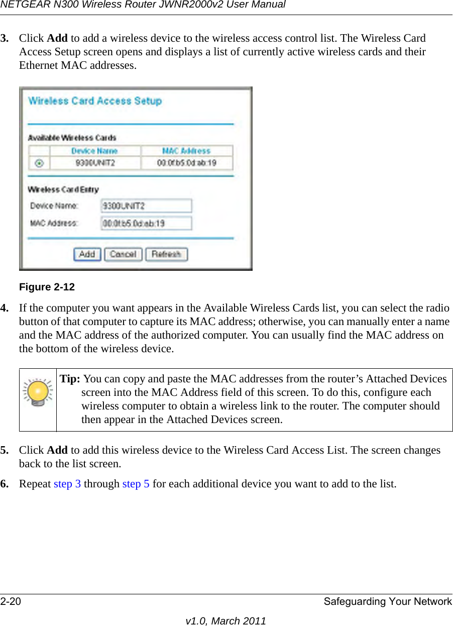 NETGEAR N300 Wireless Router JWNR2000v2 User Manual 2-20 Safeguarding Your Networkv1.0, March 20113. Click Add to add a wireless device to the wireless access control list. The Wireless Card Access Setup screen opens and displays a list of currently active wireless cards and their Ethernet MAC addresses.4. If the computer you want appears in the Available Wireless Cards list, you can select the radio button of that computer to capture its MAC address; otherwise, you can manually enter a name and the MAC address of the authorized computer. You can usually find the MAC address on the bottom of the wireless device.5. Click Add to add this wireless device to the Wireless Card Access List. The screen changes back to the list screen. 6. Repeat step 3 through step 5 for each additional device you want to add to the list.Figure 2-12Tip: You can copy and paste the MAC addresses from the router’s Attached Devices screen into the MAC Address field of this screen. To do this, configure each wireless computer to obtain a wireless link to the router. The computer should then appear in the Attached Devices screen.