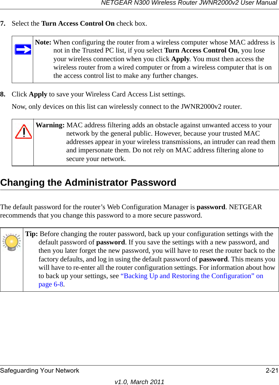 NETGEAR N300 Wireless Router JWNR2000v2 User Manual Safeguarding Your Network 2-21v1.0, March 20117. Select the Turn Access Control On check box.8. Click Apply to save your Wireless Card Access List settings.Now, only devices on this list can wirelessly connect to the JWNR2000v2 router.Changing the Administrator PasswordThe default password for the router’s Web Configuration Manager is password. NETGEAR recommends that you change this password to a more secure password. Note: When configuring the router from a wireless computer whose MAC address is not in the Trusted PC list, if you select Turn Access Control On, you lose your wireless connection when you click Apply. You must then access the wireless router from a wired computer or from a wireless computer that is on the access control list to make any further changes.Warning: MAC address filtering adds an obstacle against unwanted access to your network by the general public. However, because your trusted MAC addresses appear in your wireless transmissions, an intruder can read them and impersonate them. Do not rely on MAC address filtering alone to secure your network.Tip: Before changing the router password, back up your configuration settings with the default password of password. If you save the settings with a new password, and then you later forget the new password, you will have to reset the router back to the factory defaults, and log in using the default password of password. This means you will have to re-enter all the router configuration settings. For information about how to back up your settings, see “Backing Up and Restoring the Configuration” on page 6-8.