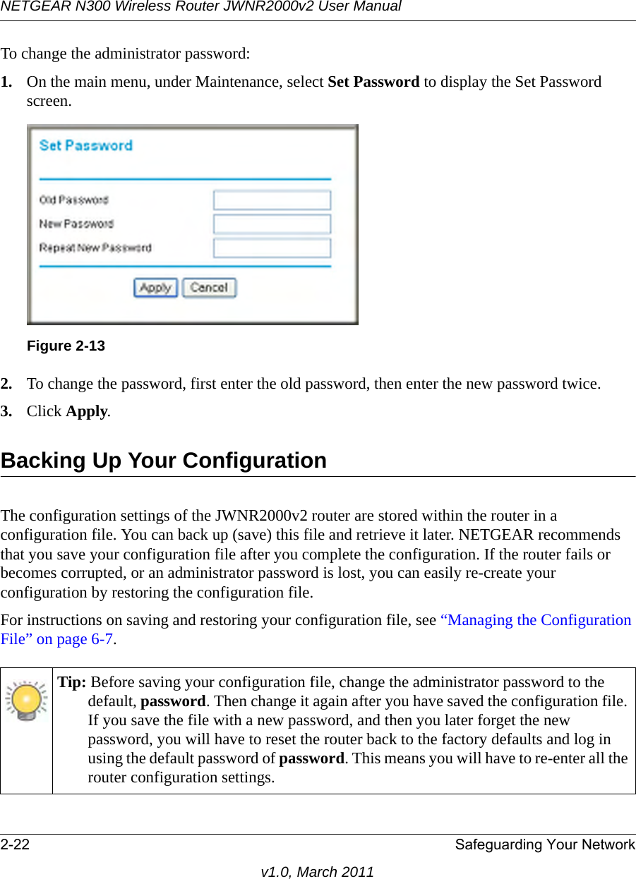 NETGEAR N300 Wireless Router JWNR2000v2 User Manual 2-22 Safeguarding Your Networkv1.0, March 2011To change the administrator password:1. On the main menu, under Maintenance, select Set Password to display the Set Password screen.2. To change the password, first enter the old password, then enter the new password twice. 3. Click Apply.Backing Up Your ConfigurationThe configuration settings of the JWNR2000v2 router are stored within the router in a configuration file. You can back up (save) this file and retrieve it later. NETGEAR recommends that you save your configuration file after you complete the configuration. If the router fails or becomes corrupted, or an administrator password is lost, you can easily re-create your configuration by restoring the configuration file.For instructions on saving and restoring your configuration file, see “Managing the Configuration File” on page 6-7.Figure 2-13Tip: Before saving your configuration file, change the administrator password to the default, password. Then change it again after you have saved the configuration file. If you save the file with a new password, and then you later forget the new password, you will have to reset the router back to the factory defaults and log in using the default password of password. This means you will have to re-enter all the router configuration settings.
