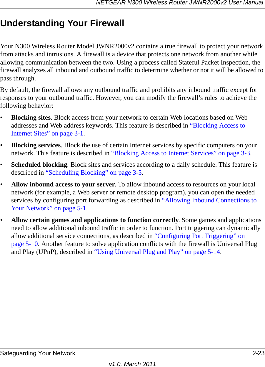 NETGEAR N300 Wireless Router JWNR2000v2 User Manual Safeguarding Your Network 2-23v1.0, March 2011Understanding Your FirewallYour N300 Wireless Router Model JWNR2000v2 contains a true firewall to protect your network from attacks and intrusions. A firewall is a device that protects one network from another while allowing communication between the two. Using a process called Stateful Packet Inspection, the firewall analyzes all inbound and outbound traffic to determine whether or not it will be allowed to pass through.By default, the firewall allows any outbound traffic and prohibits any inbound traffic except for responses to your outbound traffic. However, you can modify the firewall’s rules to achieve the following behavior:•Blocking sites. Block access from your network to certain Web locations based on Web addresses and Web address keywords. This feature is described in “Blocking Access to Internet Sites” on page 3-1.•Blocking services. Block the use of certain Internet services by specific computers on your network. This feature is described in “Blocking Access to Internet Services” on page 3-3.•Scheduled blocking. Block sites and services according to a daily schedule. This feature is described in “Scheduling Blocking” on page 3-5.•Allow inbound access to your server. To allow inbound access to resources on your local network (for example, a Web server or remote desktop program), you can open the needed services by configuring port forwarding as described in “Allowing Inbound Connections to Your Network” on page 5-1.•Allow certain games and applications to function correctly. Some games and applications need to allow additional inbound traffic in order to function. Port triggering can dynamically allow additional service connections, as described in “Configuring Port Triggering” on page 5-10. Another feature to solve application conflicts with the firewall is Universal Plug and Play (UPnP), described in “Using Universal Plug and Play” on page 5-14.