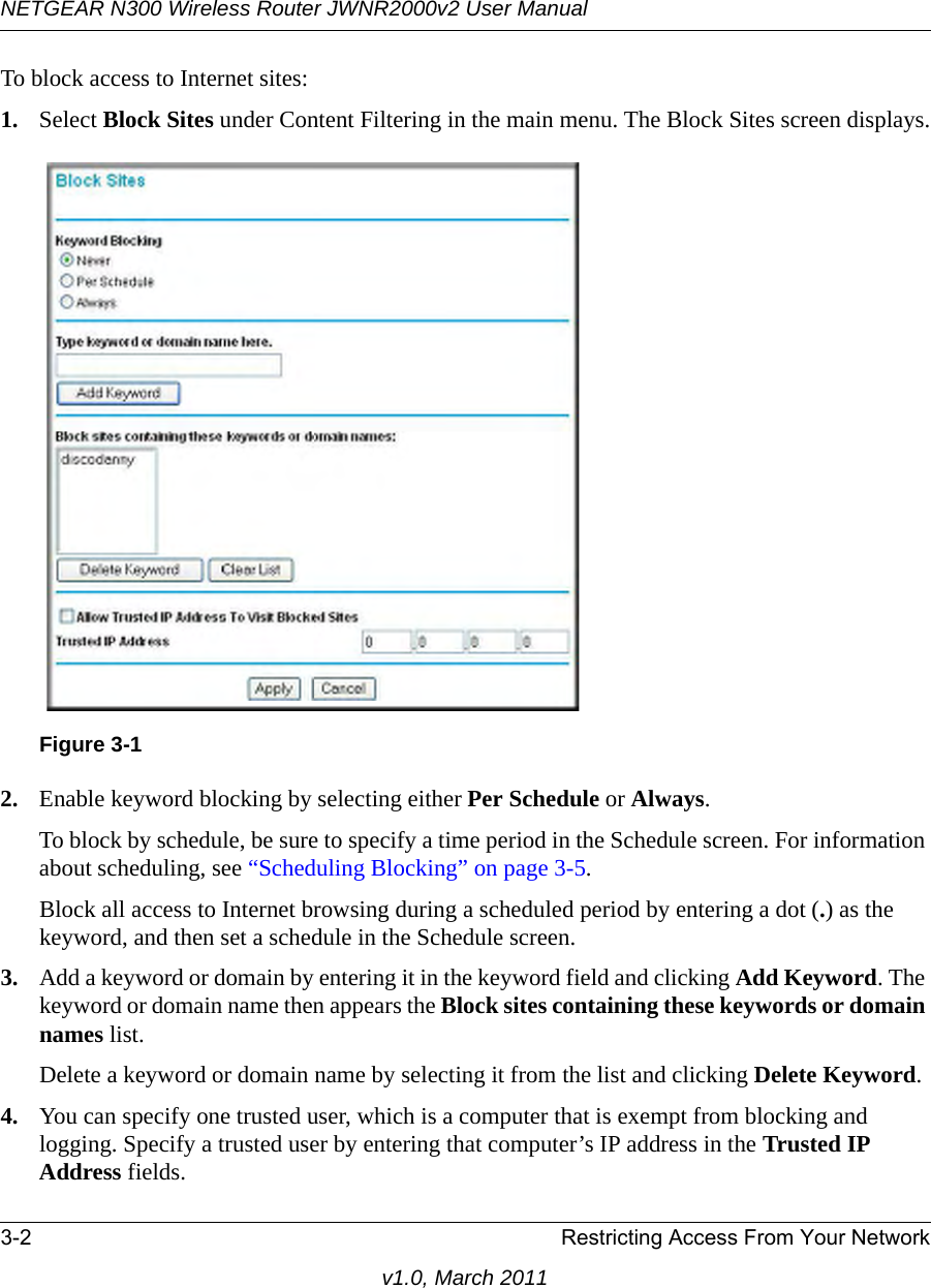 NETGEAR N300 Wireless Router JWNR2000v2 User Manual 3-2 Restricting Access From Your Networkv1.0, March 2011To block access to Internet sites:1. Select Block Sites under Content Filtering in the main menu. The Block Sites screen displays.2. Enable keyword blocking by selecting either Per Schedule or Always. To block by schedule, be sure to specify a time period in the Schedule screen. For information about scheduling, see “Scheduling Blocking” on page 3-5.Block all access to Internet browsing during a scheduled period by entering a dot (.) as the keyword, and then set a schedule in the Schedule screen.3. Add a keyword or domain by entering it in the keyword field and clicking Add Keyword. The keyword or domain name then appears the Block sites containing these keywords or domain names list. Delete a keyword or domain name by selecting it from the list and clicking Delete Keyword.4. You can specify one trusted user, which is a computer that is exempt from blocking and logging. Specify a trusted user by entering that computer’s IP address in the Trusted IP Address fields.Figure 3-1