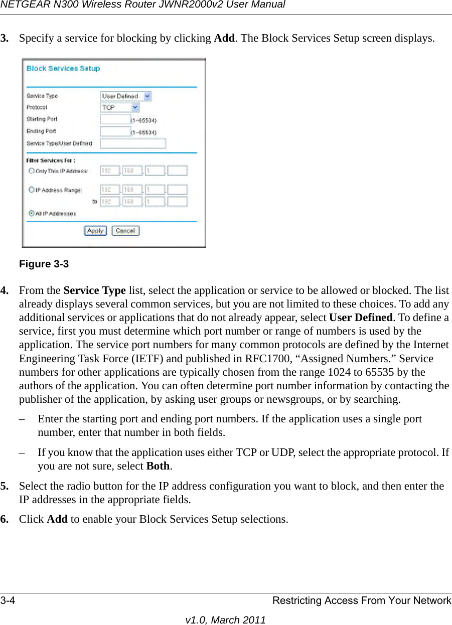 NETGEAR N300 Wireless Router JWNR2000v2 User Manual 3-4 Restricting Access From Your Networkv1.0, March 20113. Specify a service for blocking by clicking Add. The Block Services Setup screen displays.4. From the Service Type list, select the application or service to be allowed or blocked. The list already displays several common services, but you are not limited to these choices. To add any additional services or applications that do not already appear, select User Defined. To define a service, first you must determine which port number or range of numbers is used by the application. The service port numbers for many common protocols are defined by the Internet Engineering Task Force (IETF) and published in RFC1700, “Assigned Numbers.” Service numbers for other applications are typically chosen from the range 1024 to 65535 by the authors of the application. You can often determine port number information by contacting the publisher of the application, by asking user groups or newsgroups, or by searching.– Enter the starting port and ending port numbers. If the application uses a single port number, enter that number in both fields.– If you know that the application uses either TCP or UDP, select the appropriate protocol. If you are not sure, select Both.5. Select the radio button for the IP address configuration you want to block, and then enter the IP addresses in the appropriate fields.6. Click Add to enable your Block Services Setup selections.Figure 3-3