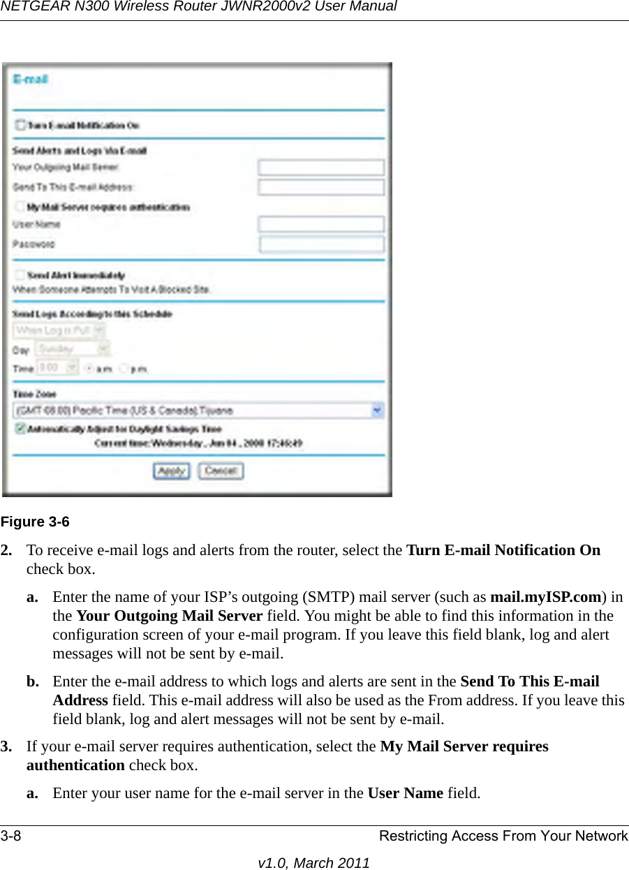 NETGEAR N300 Wireless Router JWNR2000v2 User Manual 3-8 Restricting Access From Your Networkv1.0, March 20112. To receive e-mail logs and alerts from the router, select the Turn E-mail Notification On check box.a. Enter the name of your ISP’s outgoing (SMTP) mail server (such as mail.myISP.com) in the Your Outgoing Mail Server field. You might be able to find this information in the configuration screen of your e-mail program. If you leave this field blank, log and alert messages will not be sent by e-mail.b. Enter the e-mail address to which logs and alerts are sent in the Send To This E-mail Address field. This e-mail address will also be used as the From address. If you leave this field blank, log and alert messages will not be sent by e-mail.3. If your e-mail server requires authentication, select the My Mail Server requires authentication check box.a. Enter your user name for the e-mail server in the User Name field.Figure 3-6