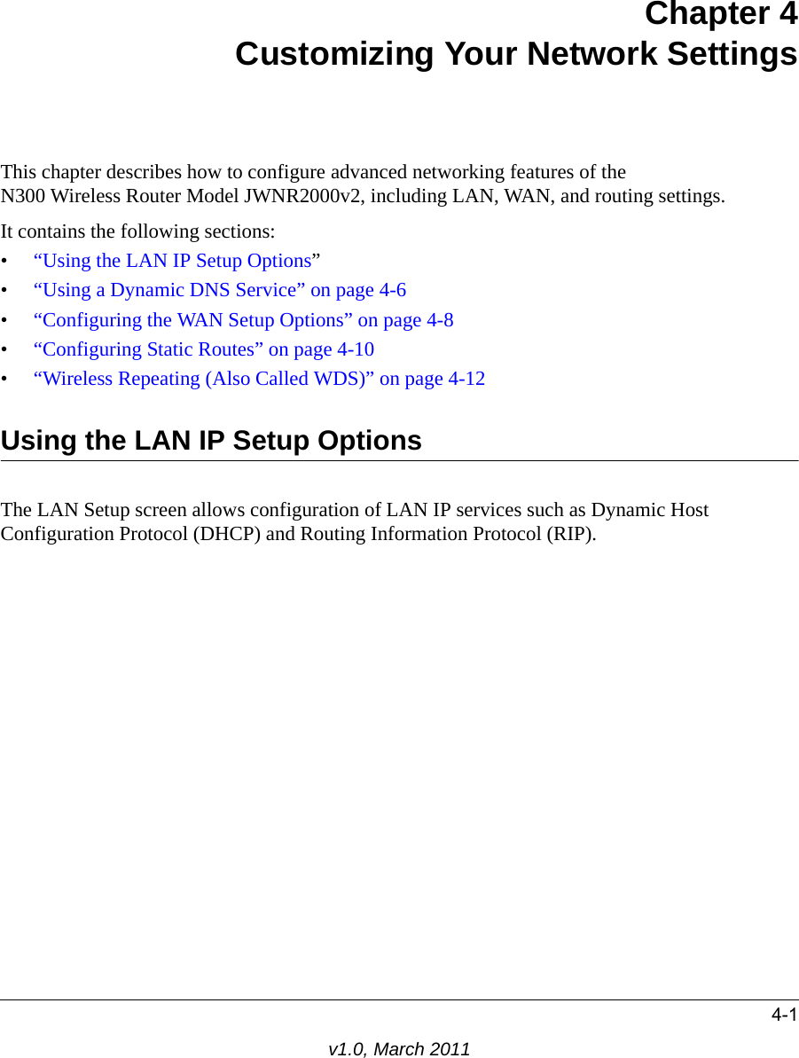 4-1v1.0, March 2011Chapter 4Customizing Your Network SettingsThis chapter describes how to configure advanced networking features of theN300 Wireless Router Model JWNR2000v2, including LAN, WAN, and routing settings.It contains the following sections:•“Using the LAN IP Setup Options”•“Using a Dynamic DNS Service” on page 4-6•“Configuring the WAN Setup Options” on page 4-8•“Configuring Static Routes” on page 4-10•“Wireless Repeating (Also Called WDS)” on page 4-12Using the LAN IP Setup OptionsThe LAN Setup screen allows configuration of LAN IP services such as Dynamic Host Configuration Protocol (DHCP) and Routing Information Protocol (RIP). 