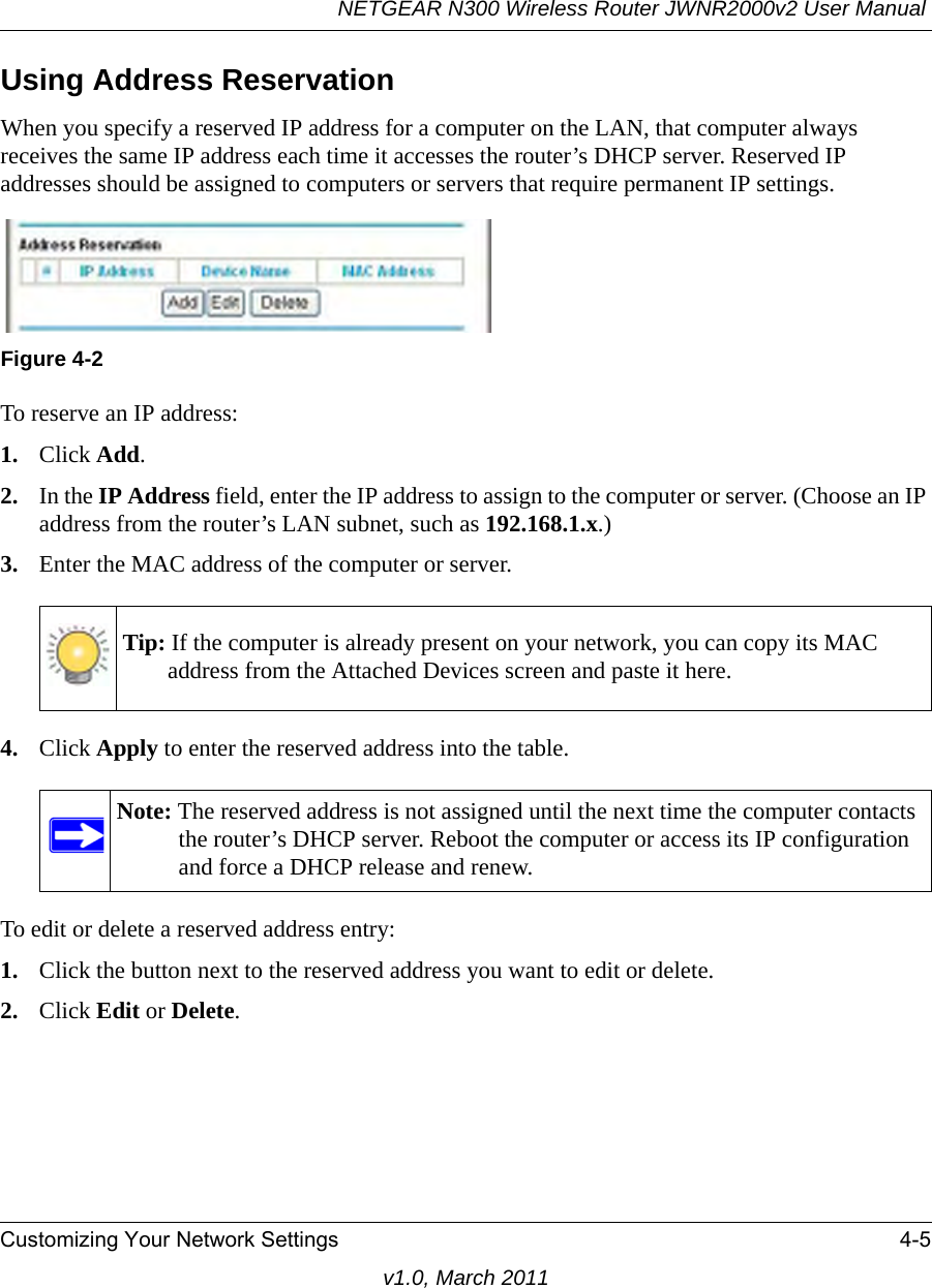 NETGEAR N300 Wireless Router JWNR2000v2 User Manual Customizing Your Network Settings 4-5v1.0, March 2011Using Address ReservationWhen you specify a reserved IP address for a computer on the LAN, that computer always receives the same IP address each time it accesses the router’s DHCP server. Reserved IP addresses should be assigned to computers or servers that require permanent IP settings. To reserve an IP address: 1. Click Add. 2. In the IP Address field, enter the IP address to assign to the computer or server. (Choose an IP address from the router’s LAN subnet, such as 192.168.1.x.) 3. Enter the MAC address of the computer or server.4. Click Apply to enter the reserved address into the table. To edit or delete a reserved address entry: 1. Click the button next to the reserved address you want to edit or delete. 2. Click Edit or Delete.Figure 4-2Tip: If the computer is already present on your network, you can copy its MAC address from the Attached Devices screen and paste it here.Note: The reserved address is not assigned until the next time the computer contacts the router’s DHCP server. Reboot the computer or access its IP configuration and force a DHCP release and renew.