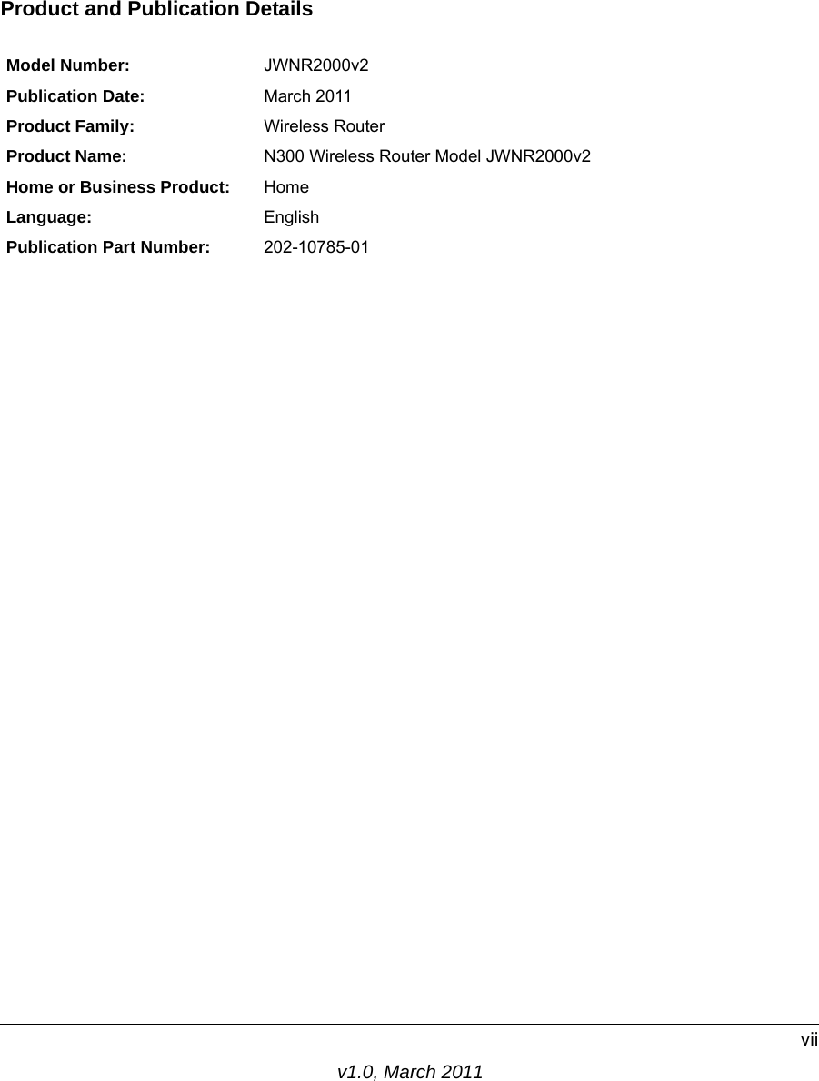 v1.0, March 2011viiProduct and Publication DetailsModel Number: JWNR2000v2Publication Date: March 2011Product Family: Wireless RouterProduct Name: N300 Wireless Router Model JWNR2000v2Home or Business Product: HomeLanguage: EnglishPublication Part Number: 202-10785-01