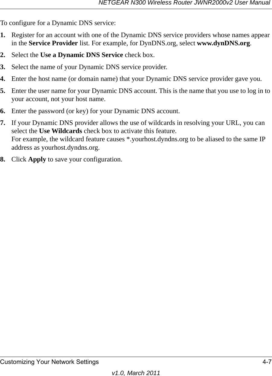 NETGEAR N300 Wireless Router JWNR2000v2 User Manual Customizing Your Network Settings 4-7v1.0, March 2011To configure for a Dynamic DNS service:1. Register for an account with one of the Dynamic DNS service providers whose names appear in the Service Provider list. For example, for DynDNS.org, select www.dynDNS.org.2. Select the Use a Dynamic DNS Service check box. 3. Select the name of your Dynamic DNS service provider. 4. Enter the host name (or domain name) that your Dynamic DNS service provider gave you.5. Enter the user name for your Dynamic DNS account. This is the name that you use to log in to your account, not your host name.6. Enter the password (or key) for your Dynamic DNS account. 7. If your Dynamic DNS provider allows the use of wildcards in resolving your URL, you can select the Use Wildcards check box to activate this feature. For example, the wildcard feature causes *.yourhost.dyndns.org to be aliased to the same IP address as yourhost.dyndns.org.8. Click Apply to save your configuration.