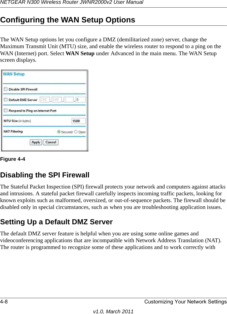 NETGEAR N300 Wireless Router JWNR2000v2 User Manual 4-8 Customizing Your Network Settingsv1.0, March 2011Configuring the WAN Setup OptionsThe WAN Setup options let you configure a DMZ (demilitarized zone) server, change the Maximum Transmit Unit (MTU) size, and enable the wireless router to respond to a ping on the WAN (Internet) port. Select WAN Setup under Advanced in the main menu. The WAN Setup screen displays. Disabling the SPI Firewall The Stateful Packet Inspection (SPI) firewall protects your network and computers against attacks and intrusions. A stateful packet firewall carefully inspects incoming traffic packets, looking for known exploits such as malformed, oversized, or out-of-sequence packets. The firewall should be disabled only in special circumstances, such as when you are troubleshooting application issues.Setting Up a Default DMZ ServerThe default DMZ server feature is helpful when you are using some online games and videoconferencing applications that are incompatible with Network Address Translation (NAT). The router is programmed to recognize some of these applications and to work correctly with Figure 4-4
