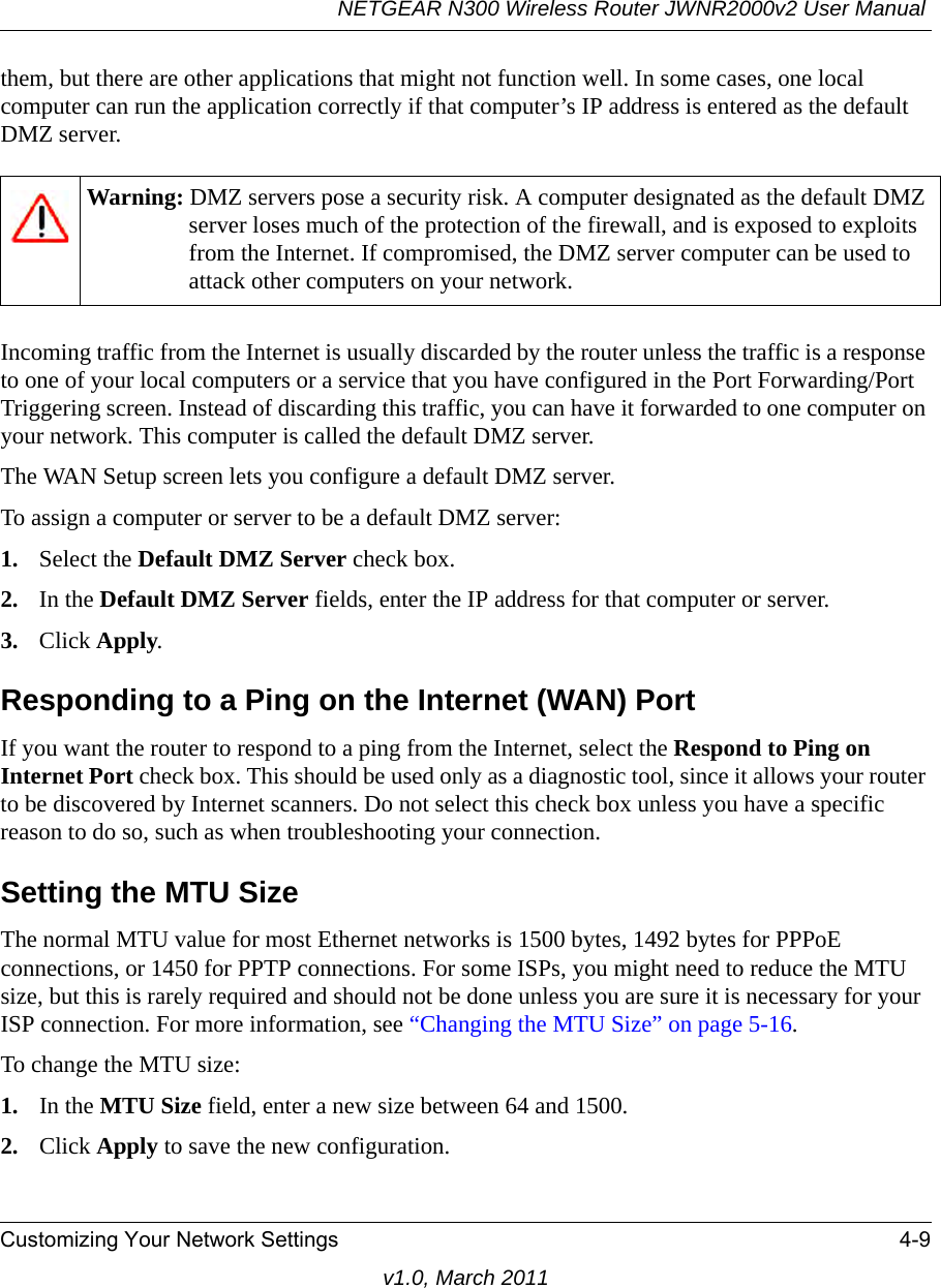 NETGEAR N300 Wireless Router JWNR2000v2 User Manual Customizing Your Network Settings 4-9v1.0, March 2011them, but there are other applications that might not function well. In some cases, one local computer can run the application correctly if that computer’s IP address is entered as the default DMZ server.Incoming traffic from the Internet is usually discarded by the router unless the traffic is a response to one of your local computers or a service that you have configured in the Port Forwarding/Port Triggering screen. Instead of discarding this traffic, you can have it forwarded to one computer on your network. This computer is called the default DMZ server.The WAN Setup screen lets you configure a default DMZ server.To assign a computer or server to be a default DMZ server: 1. Select the Default DMZ Server check box.2. In the Default DMZ Server fields, enter the IP address for that computer or server.3. Click Apply.Responding to a Ping on the Internet (WAN) PortIf you want the router to respond to a ping from the Internet, select the Respond to Ping on Internet Port check box. This should be used only as a diagnostic tool, since it allows your router to be discovered by Internet scanners. Do not select this check box unless you have a specific reason to do so, such as when troubleshooting your connection.Setting the MTU SizeThe normal MTU value for most Ethernet networks is 1500 bytes, 1492 bytes for PPPoE connections, or 1450 for PPTP connections. For some ISPs, you might need to reduce the MTU size, but this is rarely required and should not be done unless you are sure it is necessary for your ISP connection. For more information, see “Changing the MTU Size” on page 5-16.To change the MTU size:1. In the MTU Size field, enter a new size between 64 and 1500.2. Click Apply to save the new configuration.Warning: DMZ servers pose a security risk. A computer designated as the default DMZ server loses much of the protection of the firewall, and is exposed to exploits from the Internet. If compromised, the DMZ server computer can be used to attack other computers on your network.