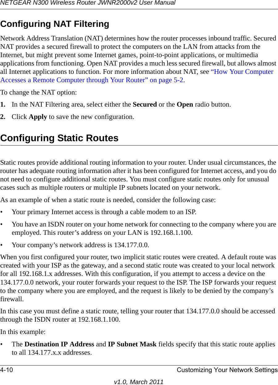 NETGEAR N300 Wireless Router JWNR2000v2 User Manual 4-10 Customizing Your Network Settingsv1.0, March 2011Configuring NAT FilteringNetwork Address Translation (NAT) determines how the router processes inbound traffic. Secured NAT provides a secured firewall to protect the computers on the LAN from attacks from the Internet, but might prevent some Internet games, point-to-point applications, or multimedia applications from functioning. Open NAT provides a much less secured firewall, but allows almost all Internet applications to function. For more information about NAT, see “How Your Computer Accesses a Remote Computer through Your Router” on page 5-2.To change the NAT option:1. In the NAT Filtering area, select either the Secured or the Open radio button.2. Click Apply to save the new configuration.Configuring Static RoutesStatic routes provide additional routing information to your router. Under usual circumstances, the router has adequate routing information after it has been configured for Internet access, and you do not need to configure additional static routes. You must configure static routes only for unusual cases such as multiple routers or multiple IP subnets located on your network.As an example of when a static route is needed, consider the following case:• Your primary Internet access is through a cable modem to an ISP.• You have an ISDN router on your home network for connecting to the company where you are employed. This router’s address on your LAN is 192.168.1.100.• Your company’s network address is 134.177.0.0.When you first configured your router, two implicit static routes were created. A default route was created with your ISP as the gateway, and a second static route was created to your local network for all 192.168.1.x addresses. With this configuration, if you attempt to access a device on the 134.177.0.0 network, your router forwards your request to the ISP. The ISP forwards your request to the company where you are employed, and the request is likely to be denied by the company’s firewall.In this case you must define a static route, telling your router that 134.177.0.0 should be accessed through the ISDN router at 192.168.1.100. In this example:•The Destination IP Address and IP Subnet Mask fields specify that this static route applies to all 134.177.x.x addresses. 