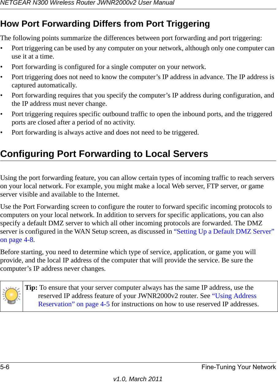 NETGEAR N300 Wireless Router JWNR2000v2 User Manual 5-6 Fine-Tuning Your Networkv1.0, March 2011How Port Forwarding Differs from Port TriggeringThe following points summarize the differences between port forwarding and port triggering:• Port triggering can be used by any computer on your network, although only one computer can use it at a time.• Port forwarding is configured for a single computer on your network.• Port triggering does not need to know the computer’s IP address in advance. The IP address is captured automatically.• Port forwarding requires that you specify the computer’s IP address during configuration, and the IP address must never change.• Port triggering requires specific outbound traffic to open the inbound ports, and the triggered ports are closed after a period of no activity.• Port forwarding is always active and does not need to be triggered.Configuring Port Forwarding to Local ServersUsing the port forwarding feature, you can allow certain types of incoming traffic to reach servers on your local network. For example, you might make a local Web server, FTP server, or game server visible and available to the Internet. Use the Port Forwarding screen to configure the router to forward specific incoming protocols to computers on your local network. In addition to servers for specific applications, you can also specify a default DMZ server to which all other incoming protocols are forwarded. The DMZ server is configured in the WAN Setup screen, as discussed in “Setting Up a Default DMZ Server” on page 4-8.Before starting, you need to determine which type of service, application, or game you will provide, and the local IP address of the computer that will provide the service. Be sure the computer’s IP address never changes.Tip: To ensure that your server computer always has the same IP address, use the reserved IP address feature of your JWNR2000v2 router. See “Using Address Reservation” on page 4-5 for instructions on how to use reserved IP addresses.