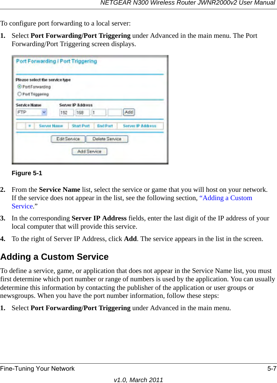 NETGEAR N300 Wireless Router JWNR2000v2 User Manual Fine-Tuning Your Network 5-7v1.0, March 2011To configure port forwarding to a local server:1. Select Port Forwarding/Port Triggering under Advanced in the main menu. The Port Forwarding/Port Triggering screen displays.2. From the Service Name list, select the service or game that you will host on your network.If the service does not appear in the list, see the following section, “Adding a Custom Service.”3. In the corresponding Server IP Address fields, enter the last digit of the IP address of your local computer that will provide this service. 4. To the right of Server IP Address, click Add. The service appears in the list in the screen.Adding a Custom ServiceTo define a service, game, or application that does not appear in the Service Name list, you must first determine which port number or range of numbers is used by the application. You can usually determine this information by contacting the publisher of the application or user groups or newsgroups. When you have the port number information, follow these steps:1. Select Port Forwarding/Port Triggering under Advanced in the main menu.Figure 5-1