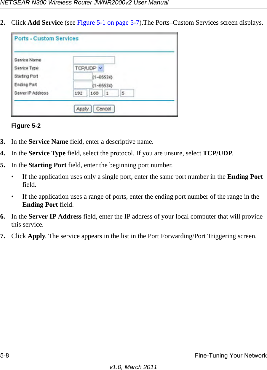 NETGEAR N300 Wireless Router JWNR2000v2 User Manual 5-8 Fine-Tuning Your Networkv1.0, March 20112. Click Add Service (see Figure 5-1 on page 5-7).The Ports–Custom Services screen displays. 3. In the Service Name field, enter a descriptive name. 4. In the Service Type field, select the protocol. If you are unsure, select TCP/UDP.5. In the Starting Port field, enter the beginning port number. • If the application uses only a single port, enter the same port number in the Ending Port field.• If the application uses a range of ports, enter the ending port number of the range in the Ending Port field.6. In the Server IP Address field, enter the IP address of your local computer that will provide this service.7. Click Apply. The service appears in the list in the Port Forwarding/Port Triggering screen.Figure 5-2