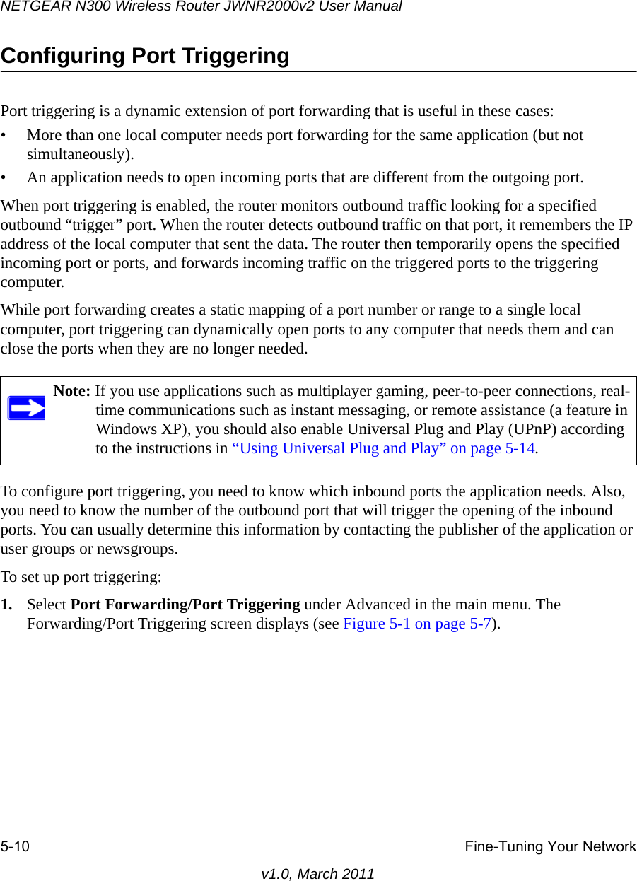 NETGEAR N300 Wireless Router JWNR2000v2 User Manual 5-10 Fine-Tuning Your Networkv1.0, March 2011Configuring Port TriggeringPort triggering is a dynamic extension of port forwarding that is useful in these cases:• More than one local computer needs port forwarding for the same application (but not simultaneously).• An application needs to open incoming ports that are different from the outgoing port.When port triggering is enabled, the router monitors outbound traffic looking for a specified outbound “trigger” port. When the router detects outbound traffic on that port, it remembers the IP address of the local computer that sent the data. The router then temporarily opens the specified incoming port or ports, and forwards incoming traffic on the triggered ports to the triggering computer. While port forwarding creates a static mapping of a port number or range to a single local computer, port triggering can dynamically open ports to any computer that needs them and can close the ports when they are no longer needed.To configure port triggering, you need to know which inbound ports the application needs. Also, you need to know the number of the outbound port that will trigger the opening of the inbound ports. You can usually determine this information by contacting the publisher of the application or user groups or newsgroups.To set up port triggering: 1. Select Port Forwarding/Port Triggering under Advanced in the main menu. The Forwarding/Port Triggering screen displays (see Figure 5-1 on page 5-7).Note: If you use applications such as multiplayer gaming, peer-to-peer connections, real-time communications such as instant messaging, or remote assistance (a feature in Windows XP), you should also enable Universal Plug and Play (UPnP) according to the instructions in “Using Universal Plug and Play” on page 5-14.