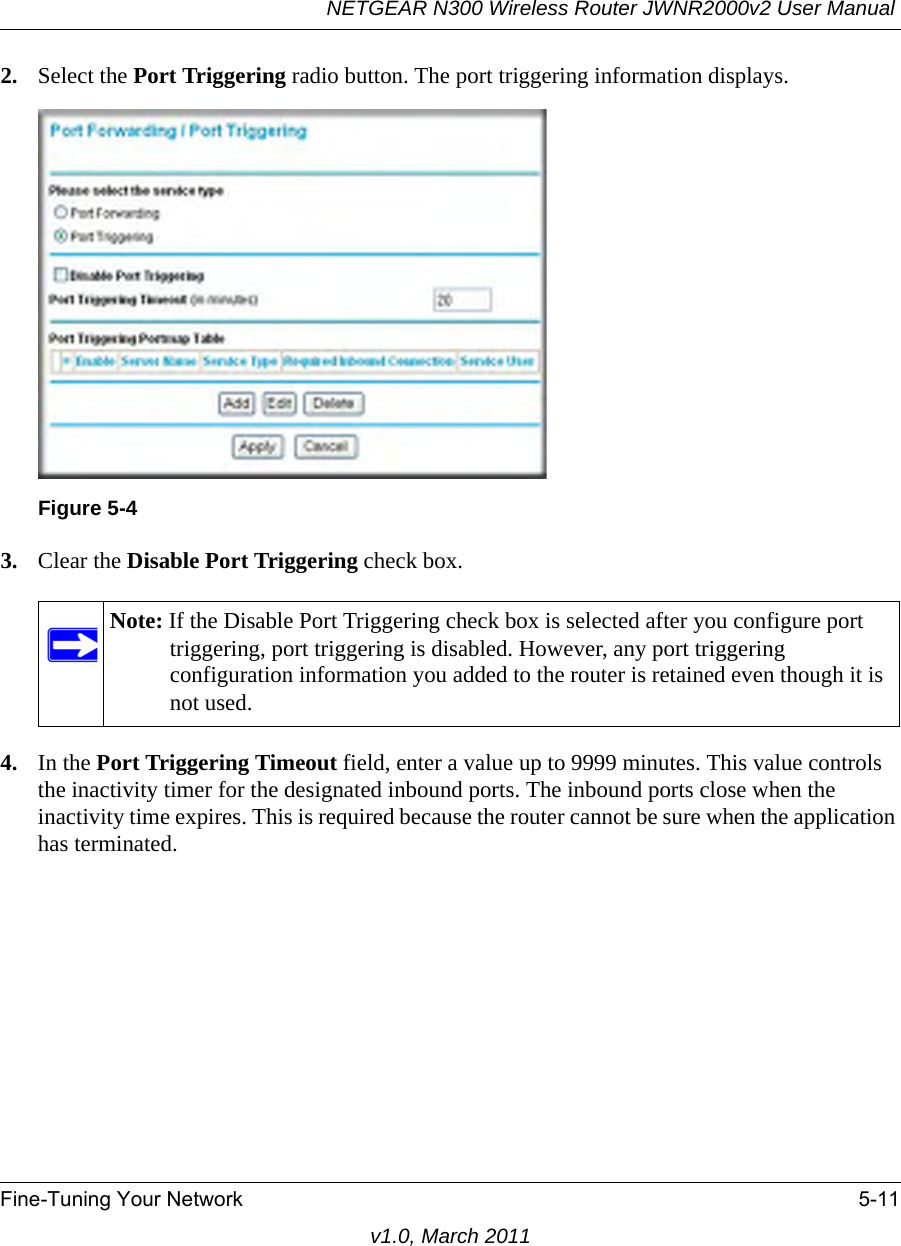 NETGEAR N300 Wireless Router JWNR2000v2 User Manual Fine-Tuning Your Network 5-11v1.0, March 20112. Select the Port Triggering radio button. The port triggering information displays.3. Clear the Disable Port Triggering check box.4. In the Port Triggering Timeout field, enter a value up to 9999 minutes. This value controls the inactivity timer for the designated inbound ports. The inbound ports close when the inactivity time expires. This is required because the router cannot be sure when the application has terminated.Figure 5-4Note: If the Disable Port Triggering check box is selected after you configure port triggering, port triggering is disabled. However, any port triggering configuration information you added to the router is retained even though it is not used.