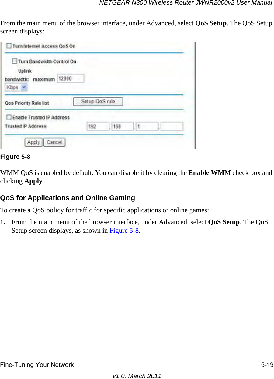 NETGEAR N300 Wireless Router JWNR2000v2 User Manual Fine-Tuning Your Network 5-19v1.0, March 2011From the main menu of the browser interface, under Advanced, select QoS Setup. The QoS Setup screen displays:WMM QoS is enabled by default. You can disable it by clearing the Enable WMM check box and clicking Apply.QoS for Applications and Online GamingTo create a QoS policy for traffic for specific applications or online games:1. From the main menu of the browser interface, under Advanced, select QoS Setup. The QoS Setup screen displays, as shown in Figure 5-8.Figure 5-8