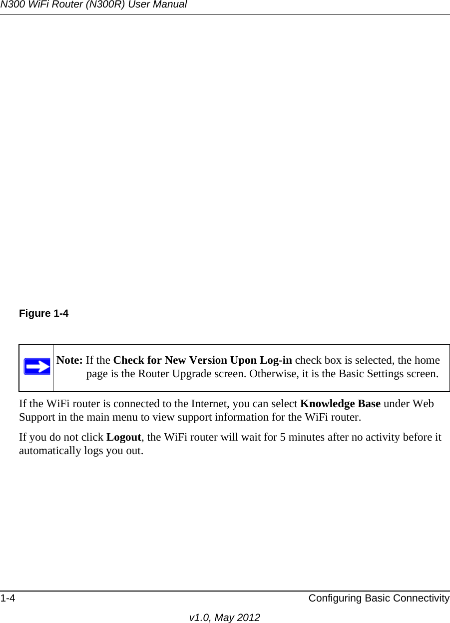 N300 WiFi Router (N300R) User Manual1-4 Configuring Basic Connectivityv1.0, May 2012If the WiFi router is connected to the Internet, you can select Knowledge Base under Web Support in the main menu to view support information for the WiFi router.If you do not click Logout, the WiFi router will wait for 5 minutes after no activity before it automatically logs you out.Figure 1-4Note: If the Check for New Version Upon Log-in check box is selected, the home page is the Router Upgrade screen. Otherwise, it is the Basic Settings screen.