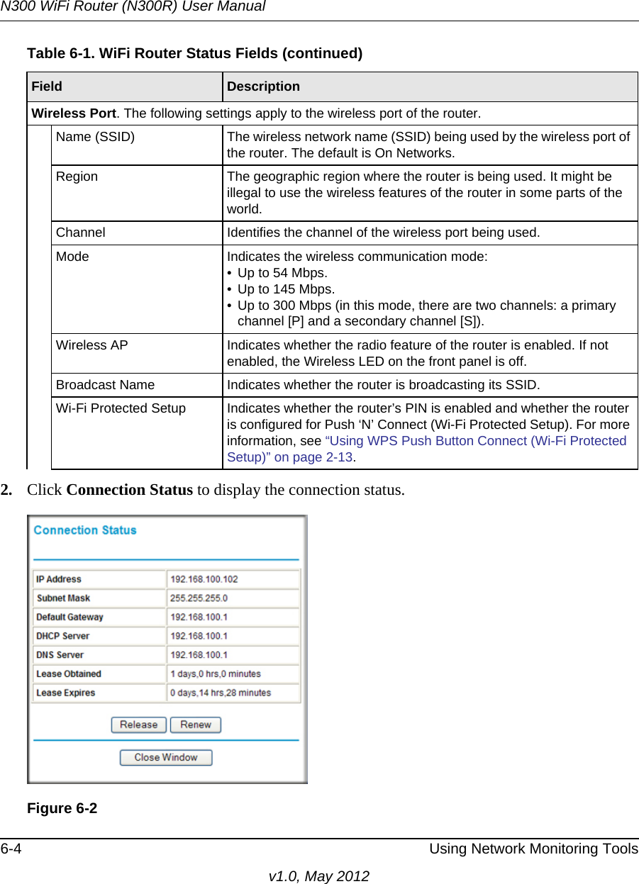 N300 WiFi Router (N300R) User Manual6-4 Using Network Monitoring Toolsv1.0, May 20122. Click Connection Status to display the connection status.Wireless Port. The following settings apply to the wireless port of the router. Name (SSID) The wireless network name (SSID) being used by the wireless port of the router. The default is On Networks.Region The geographic region where the router is being used. It might be illegal to use the wireless features of the router in some parts of the world.Channel Identifies the channel of the wireless port being used. Mode Indicates the wireless communication mode: • Up to 54 Mbps.• Up to 145 Mbps.• Up to 300 Mbps (in this mode, there are two channels: a primary channel [P] and a secondary channel [S]).Wireless AP Indicates whether the radio feature of the router is enabled. If not enabled, the Wireless LED on the front panel is off.Broadcast Name Indicates whether the router is broadcasting its SSID.Wi-Fi Protected Setup Indicates whether the router’s PIN is enabled and whether the router is configured for Push ‘N’ Connect (Wi-Fi Protected Setup). For more information, see “Using WPS Push Button Connect (Wi-Fi Protected Setup)” on page 2-13.Figure 6-2Table 6-1. WiFi Router Status Fields (continued)Field  Description