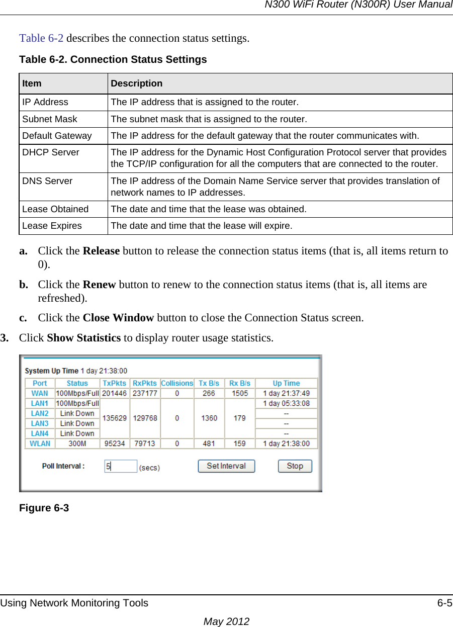 N300 WiFi Router (N300R) User ManualUsing Network Monitoring Tools 6-5May 2012Table 6-2 describes the connection status settings.a. Click the Release button to release the connection status items (that is, all items return to 0).b. Click the Renew button to renew to the connection status items (that is, all items are refreshed).c. Click the Close Window button to close the Connection Status screen.3. Click Show Statistics to display router usage statistics.Table 6-2. Connection Status SettingsItem DescriptionIP Address The IP address that is assigned to the router.Subnet Mask The subnet mask that is assigned to the router.Default Gateway The IP address for the default gateway that the router communicates with.DHCP Server The IP address for the Dynamic Host Configuration Protocol server that provides the TCP/IP configuration for all the computers that are connected to the router.DNS Server The IP address of the Domain Name Service server that provides translation of network names to IP addresses.Lease Obtained The date and time that the lease was obtained.Lease Expires The date and time that the lease will expire.Figure 6-3