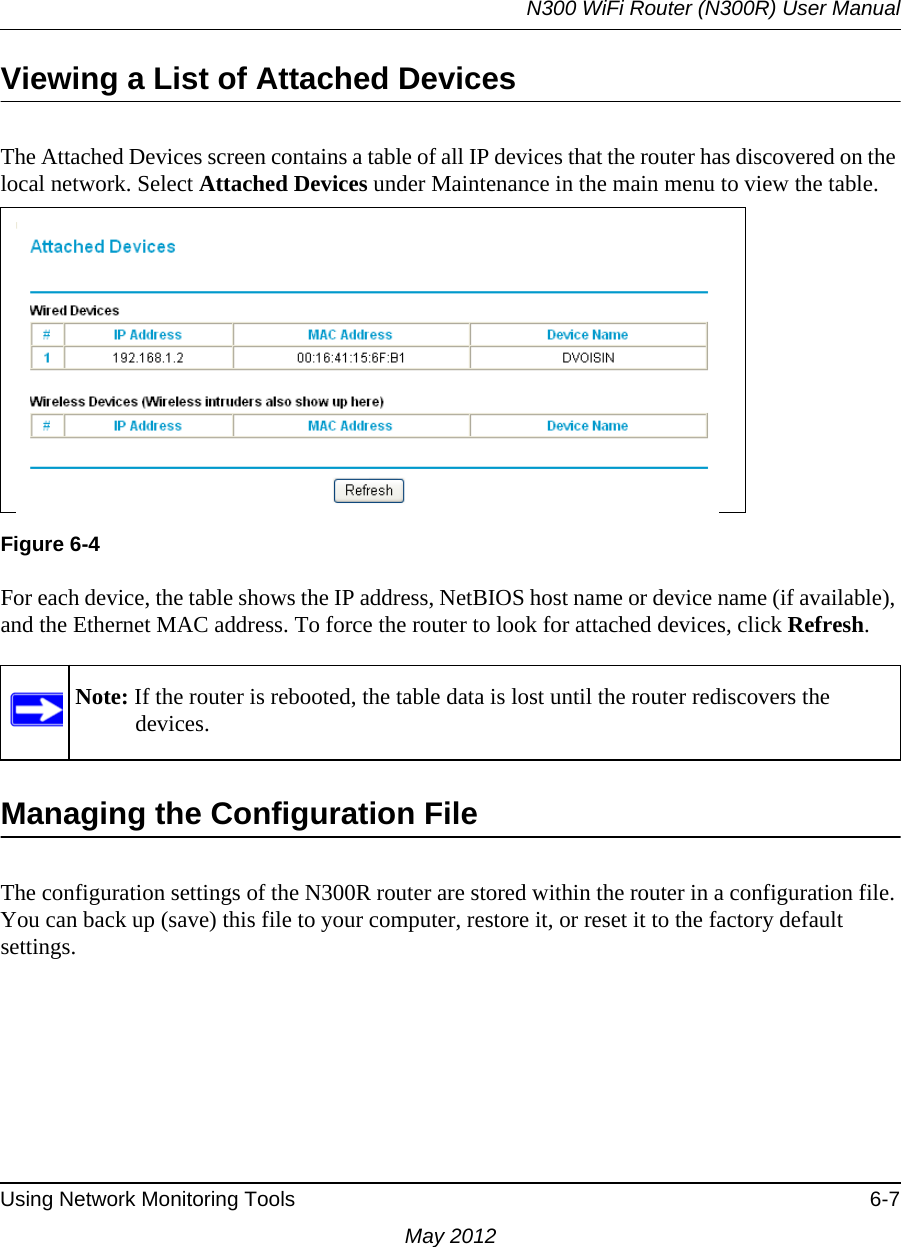 N300 WiFi Router (N300R) User ManualUsing Network Monitoring Tools 6-7May 2012Viewing a List of Attached DevicesThe Attached Devices screen contains a table of all IP devices that the router has discovered on the local network. Select Attached Devices under Maintenance in the main menu to view the table.For each device, the table shows the IP address, NetBIOS host name or device name (if available), and the Ethernet MAC address. To force the router to look for attached devices, click Refresh.Managing the Configuration FileThe configuration settings of the N300R router are stored within the router in a configuration file. You can back up (save) this file to your computer, restore it, or reset it to the factory default settings.Figure 6-4Note: If the router is rebooted, the table data is lost until the router rediscovers the devices. 