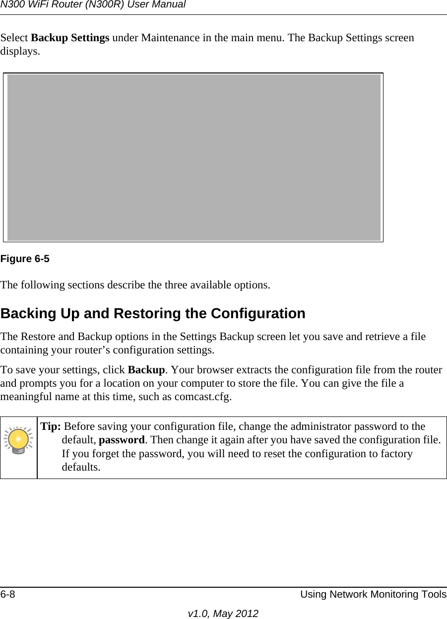 N300 WiFi Router (N300R) User Manual6-8 Using Network Monitoring Toolsv1.0, May 2012Select Backup Settings under Maintenance in the main menu. The Backup Settings screen displays.The following sections describe the three available options.Backing Up and Restoring the ConfigurationThe Restore and Backup options in the Settings Backup screen let you save and retrieve a file containing your router’s configuration settings.To save your settings, click Backup. Your browser extracts the configuration file from the router and prompts you for a location on your computer to store the file. You can give the file a meaningful name at this time, such as comcast.cfg.Figure 6-5Tip: Before saving your configuration file, change the administrator password to the default, password. Then change it again after you have saved the configuration file. If you forget the password, you will need to reset the configuration to factory defaults.