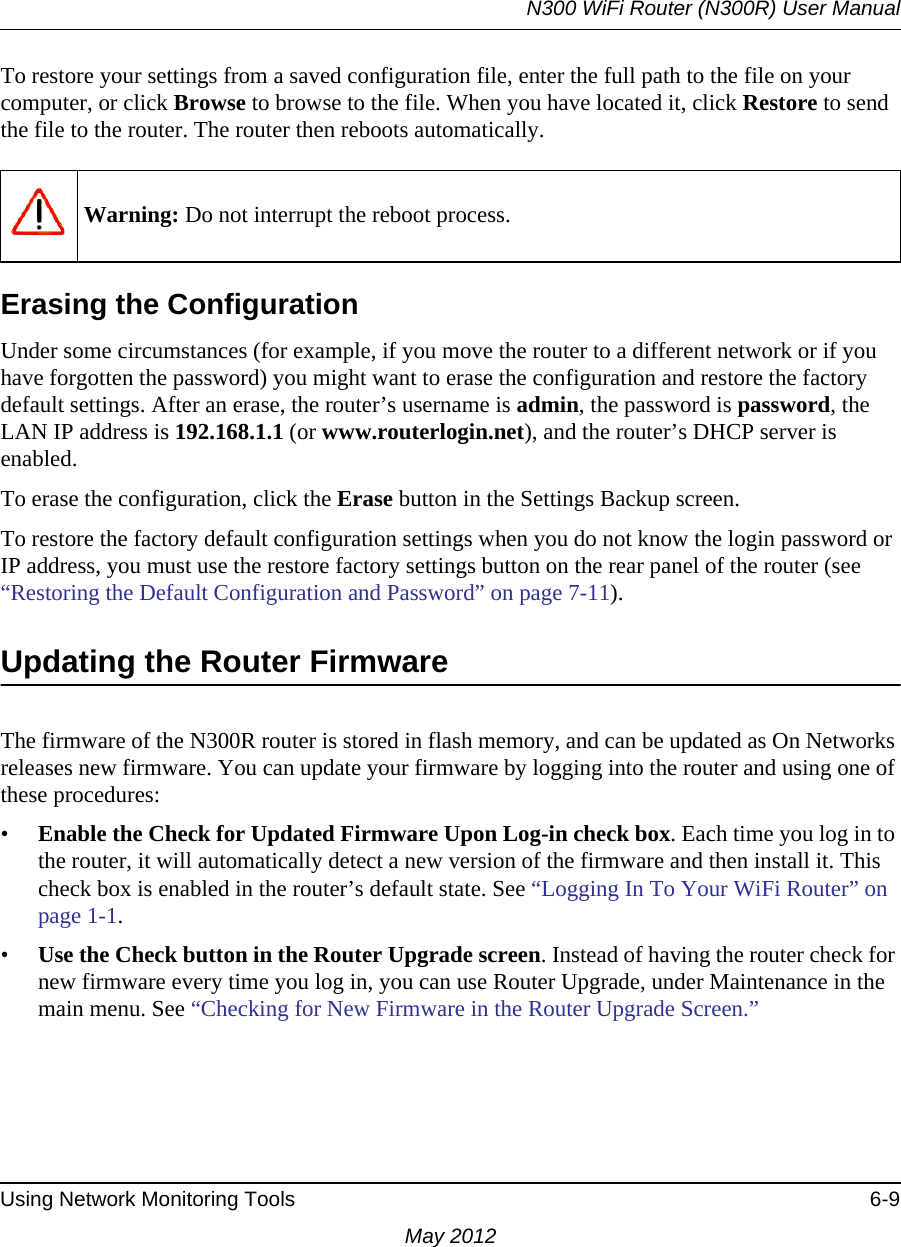 N300 WiFi Router (N300R) User ManualUsing Network Monitoring Tools 6-9May 2012To restore your settings from a saved configuration file, enter the full path to the file on your computer, or click Browse to browse to the file. When you have located it, click Restore to send the file to the router. The router then reboots automatically.Erasing the ConfigurationUnder some circumstances (for example, if you move the router to a different network or if you have forgotten the password) you might want to erase the configuration and restore the factory default settings. After an erase, the router’s username is admin, the password is password, the LAN IP address is 192.168.1.1 (or www.routerlogin.net), and the router’s DHCP server is enabled.To erase the configuration, click the Erase button in the Settings Backup screen.To restore the factory default configuration settings when you do not know the login password or IP address, you must use the restore factory settings button on the rear panel of the router (see “Restoring the Default Configuration and Password” on page 7-11).Updating the Router FirmwareThe firmware of the N300R router is stored in flash memory, and can be updated as On Networks releases new firmware. You can update your firmware by logging into the router and using one of these procedures:•Enable the Check for Updated Firmware Upon Log-in check box. Each time you log in to the router, it will automatically detect a new version of the firmware and then install it. This check box is enabled in the router’s default state. See “Logging In To Your WiFi Router” on page 1-1.•Use the Check button in the Router Upgrade screen. Instead of having the router check for new firmware every time you log in, you can use Router Upgrade, under Maintenance in the main menu. See “Checking for New Firmware in the Router Upgrade Screen.”Warning: Do not interrupt the reboot process.