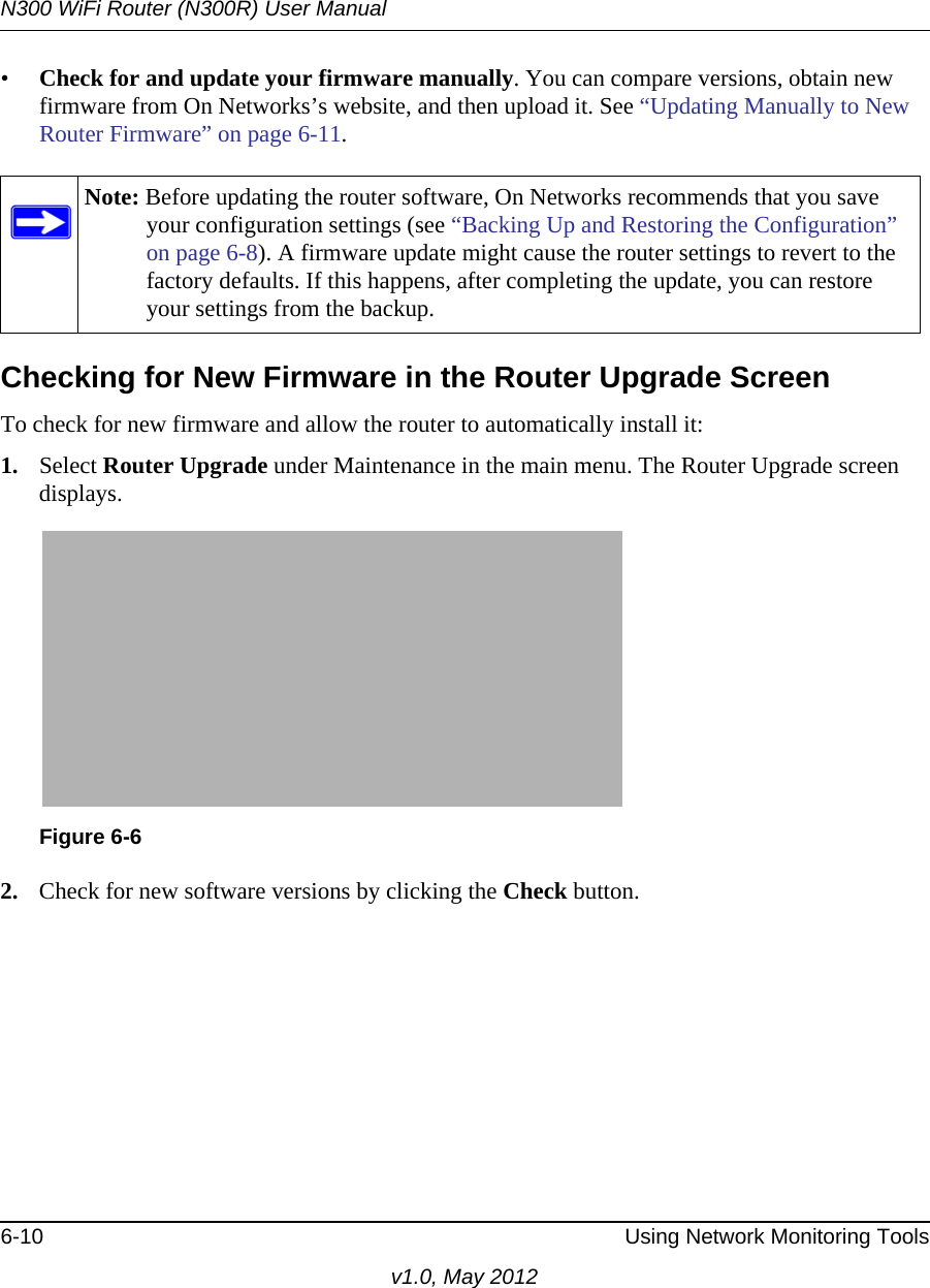 N300 WiFi Router (N300R) User Manual6-10 Using Network Monitoring Toolsv1.0, May 2012•Check for and update your firmware manually. You can compare versions, obtain new firmware from On Networks’s website, and then upload it. See “Updating Manually to New Router Firmware” on page 6-11.Checking for New Firmware in the Router Upgrade ScreenTo check for new firmware and allow the router to automatically install it:1. Select Router Upgrade under Maintenance in the main menu. The Router Upgrade screen displays.2. Check for new software versions by clicking the Check button. Note: Before updating the router software, On Networks recommends that you save your configuration settings (see “Backing Up and Restoring the Configuration” on page 6-8). A firmware update might cause the router settings to revert to the factory defaults. If this happens, after completing the update, you can restore your settings from the backup.Figure 6-6