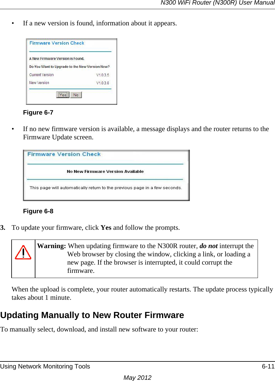 N300 WiFi Router (N300R) User ManualUsing Network Monitoring Tools 6-11May 2012• If a new version is found, information about it appears.• If no new firmware version is available, a message displays and the router returns to the Firmware Update screen.3. To update your firmware, click Yes and follow the prompts.When the upload is complete, your router automatically restarts. The update process typically takes about 1 minute. Updating Manually to New Router FirmwareTo manually select, download, and install new software to your router:Figure 6-7Figure 6-8Warning: When updating firmware to the N300R router, do not interrupt the Web browser by closing the window, clicking a link, or loading a new page. If the browser is interrupted, it could corrupt the firmware. 