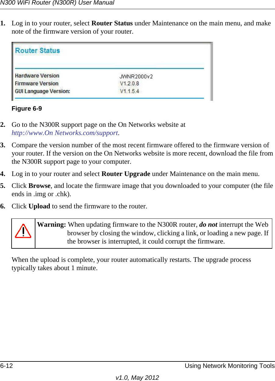 N300 WiFi Router (N300R) User Manual6-12 Using Network Monitoring Toolsv1.0, May 20121. Log in to your router, select Router Status under Maintenance on the main menu, and make note of the firmware version of your router.2. Go to the N300R support page on the On Networks website athttp://www.On Networks.com/support.3. Compare the version number of the most recent firmware offered to the firmware version of your router. If the version on the On Networks website is more recent, download the file from the N300R support page to your computer.4. Log in to your router and select Router Upgrade under Maintenance on the main menu.5. Click Browse, and locate the firmware image that you downloaded to your computer (the file ends in .img or .chk). 6. Click Upload to send the firmware to the router.When the upload is complete, your router automatically restarts. The upgrade process typically takes about 1 minute. Figure 6-9Warning: When updating firmware to the N300R router, do not interrupt the Web browser by closing the window, clicking a link, or loading a new page. If the browser is interrupted, it could corrupt the firmware. 