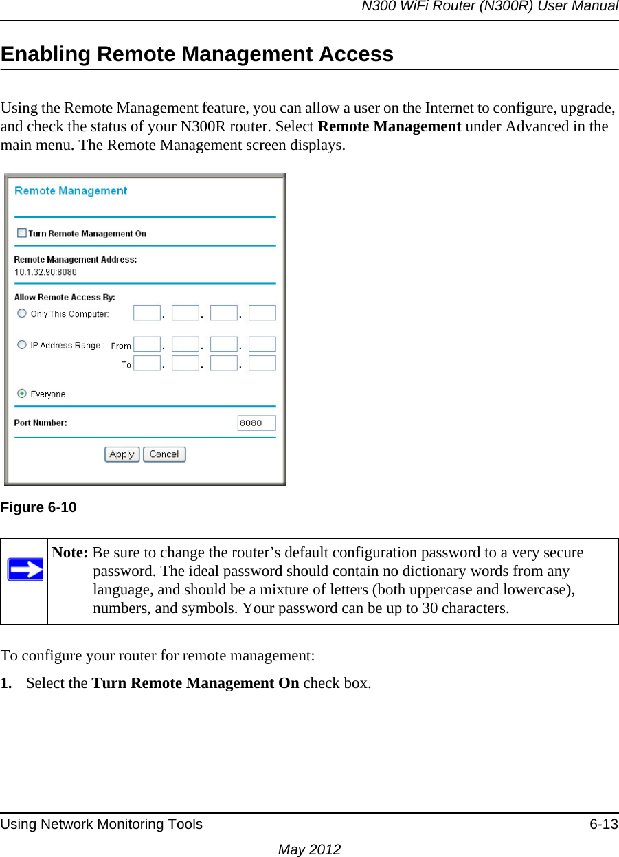 N300 WiFi Router (N300R) User ManualUsing Network Monitoring Tools 6-13May 2012Enabling Remote Management AccessUsing the Remote Management feature, you can allow a user on the Internet to configure, upgrade, and check the status of your N300R router. Select Remote Management under Advanced in the main menu. The Remote Management screen displays.To configure your router for remote management:1. Select the Turn Remote Management On check box.Figure 6-10Note: Be sure to change the router’s default configuration password to a very secure password. The ideal password should contain no dictionary words from any language, and should be a mixture of letters (both uppercase and lowercase), numbers, and symbols. Your password can be up to 30 characters.