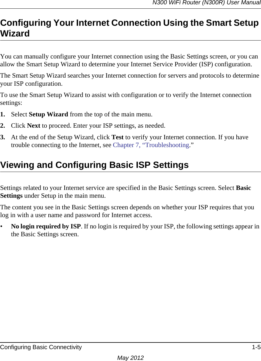 N300 WiFi Router (N300R) User ManualConfiguring Basic Connectivity 1-5May 2012Configuring Your Internet Connection Using the Smart Setup WizardYou can manually configure your Internet connection using the Basic Settings screen, or you can allow the Smart Setup Wizard to determine your Internet Service Provider (ISP) configuration.The Smart Setup Wizard searches your Internet connection for servers and protocols to determine your ISP configuration.To use the Smart Setup Wizard to assist with configuration or to verify the Internet connection settings:1. Select Setup Wizard from the top of the main menu. 2. Click Next to proceed. Enter your ISP settings, as needed.3. At the end of the Setup Wizard, click Test to verify your Internet connection. If you have trouble connecting to the Internet, see Chapter 7, “Troubleshooting.”Viewing and Configuring Basic ISP SettingsSettings related to your Internet service are specified in the Basic Settings screen. Select Basic Settings under Setup in the main menu.The content you see in the Basic Settings screen depends on whether your ISP requires that you log in with a user name and password for Internet access.•No login required by ISP. If no login is required by your ISP, the following settings appear in the Basic Settings screen.