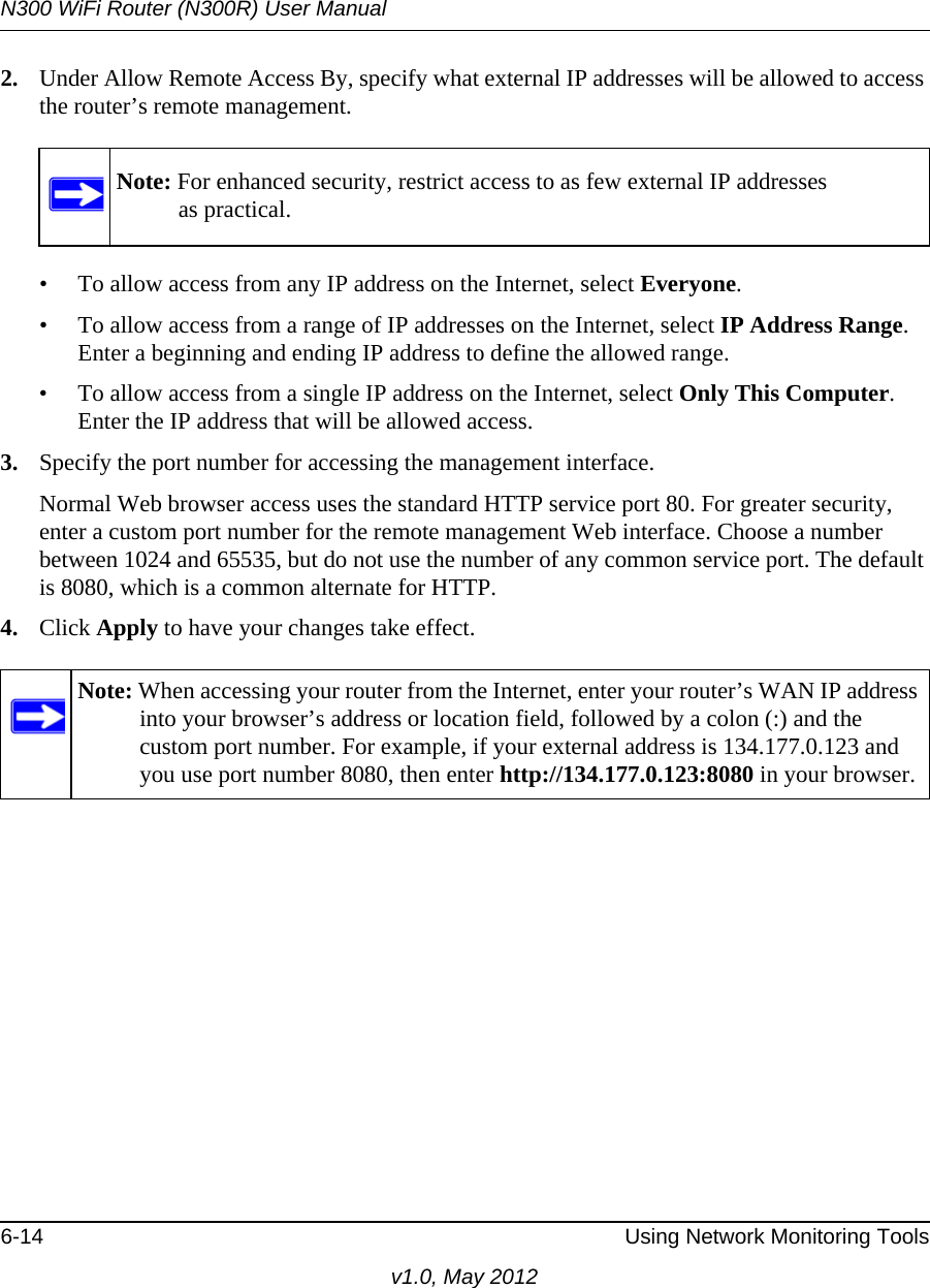 N300 WiFi Router (N300R) User Manual6-14 Using Network Monitoring Toolsv1.0, May 20122. Under Allow Remote Access By, specify what external IP addresses will be allowed to access the router’s remote management.• To allow access from any IP address on the Internet, select Everyone. • To allow access from a range of IP addresses on the Internet, select IP Address Range.Enter a beginning and ending IP address to define the allowed range. • To allow access from a single IP address on the Internet, select Only This Computer.Enter the IP address that will be allowed access. 3. Specify the port number for accessing the management interface.Normal Web browser access uses the standard HTTP service port 80. For greater security, enter a custom port number for the remote management Web interface. Choose a number between 1024 and 65535, but do not use the number of any common service port. The default is 8080, which is a common alternate for HTTP.4. Click Apply to have your changes take effect.Note: For enhanced security, restrict access to as few external IP addressesas practical.Note: When accessing your router from the Internet, enter your router’s WAN IP address into your browser’s address or location field, followed by a colon (:) and the custom port number. For example, if your external address is 134.177.0.123 and you use port number 8080, then enter http://134.177.0.123:8080 in your browser.