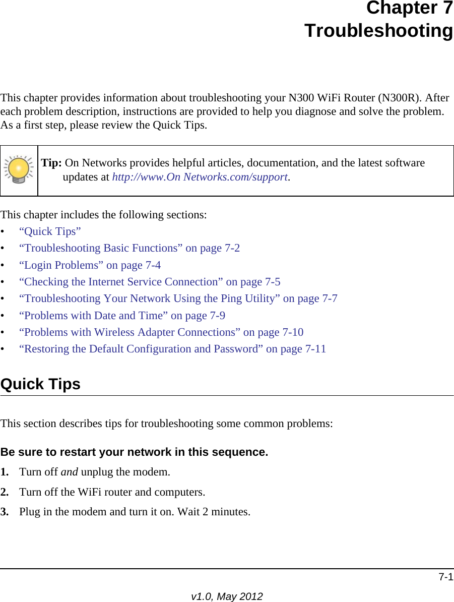 7-1v1.0, May 2012Chapter 7TroubleshootingThis chapter provides information about troubleshooting your N300 WiFi Router (N300R). After each problem description, instructions are provided to help you diagnose and solve the problem. As a first step, please review the Quick Tips.This chapter includes the following sections:•“Quick Tips”•“Troubleshooting Basic Functions” on page 7-2•“Login Problems” on page 7-4•“Checking the Internet Service Connection” on page 7-5•“Troubleshooting Your Network Using the Ping Utility” on page 7-7•“Problems with Date and Time” on page 7-9•“Problems with Wireless Adapter Connections” on page 7-10•“Restoring the Default Configuration and Password” on page 7-11Quick TipsThis section describes tips for troubleshooting some common problems:Be sure to restart your network in this sequence.1. Turn off and unplug the modem. 2. Turn off the WiFi router and computers.3. Plug in the modem and turn it on. Wait 2 minutes.Tip: On Networks provides helpful articles, documentation, and the latest software updates at http://www.On Networks.com/support.