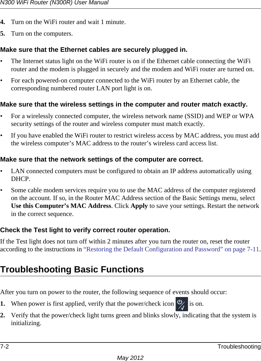 N300 WiFi Router (N300R) User Manual7-2 TroubleshootingMay 20124. Turn on the WiFi router and wait 1 minute.5. Turn on the computers. Make sure that the Ethernet cables are securely plugged in.• The Internet status light on the WiFi router is on if the Ethernet cable connecting the WiFi router and the modem is plugged in securely and the modem and WiFi router are turned on. • For each powered-on computer connected to the WiFi router by an Ethernet cable, the corresponding numbered router LAN port light is on. Make sure that the wireless settings in the computer and router match exactly.• For a wirelessly connected computer, the wireless network name (SSID) and WEP or WPA security settings of the router and wireless computer must match exactly. • If you have enabled the WiFi router to restrict wireless access by MAC address, you must add the wireless computer’s MAC address to the router’s wireless card access list.Make sure that the network settings of the computer are correct.• LAN connected computers must be configured to obtain an IP address automatically using DHCP.• Some cable modem services require you to use the MAC address of the computer registered on the account. If so, in the Router MAC Address section of the Basic Settings menu, select Use this Computer’s MAC Address. Click Apply to save your settings. Restart the network in the correct sequence. Check the Test light to verify correct router operation.If the Test light does not turn off within 2 minutes after you turn the router on, reset the router according to the instructions in “Restoring the Default Configuration and Password” on page 7-11.Troubleshooting Basic FunctionsAfter you turn on power to the router, the following sequence of events should occur:1. When power is first applied, verify that the power/check icon  is on.2. Verify that the power/check light turns green and blinks slowly, indicating that the system is initializing.