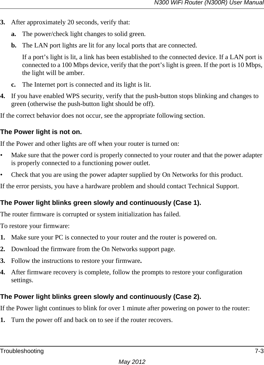 N300 WiFi Router (N300R) User ManualTroubleshooting 7-3May 20123. After approximately 20 seconds, verify that:a. The power/check light changes to solid green.b. The LAN port lights are lit for any local ports that are connected.If a port’s light is lit, a link has been established to the connected device. If a LAN port is connected to a 100 Mbps device, verify that the port’s light is green. If the port is 10 Mbps, the light will be amber.c. The Internet port is connected and its light is lit.4. If you have enabled WPS security, verify that the push-button stops blinking and changes to green (otherwise the push-button light should be off).If the correct behavior does not occur, see the appropriate following section.The Power light is not on.If the Power and other lights are off when your router is turned on:• Make sure that the power cord is properly connected to your router and that the power adapter is properly connected to a functioning power outlet. • Check that you are using the power adapter supplied by On Networks for this product.If the error persists, you have a hardware problem and should contact Technical Support.The Power light blinks green slowly and continuously (Case 1). The router firmware is corrupted or system initialization has failed.To restore your firmware:1. Make sure your PC is connected to your router and the router is powered on.2. Download the firmware from the On Networks support page.3. Follow the instructions to restore your firmware.4. After firmware recovery is complete, follow the prompts to restore your configuration settings.The Power light blinks green slowly and continuously (Case 2).If the Power light continues to blink for over 1 minute after powering on power to the router:1. Turn the power off and back on to see if the router recovers.