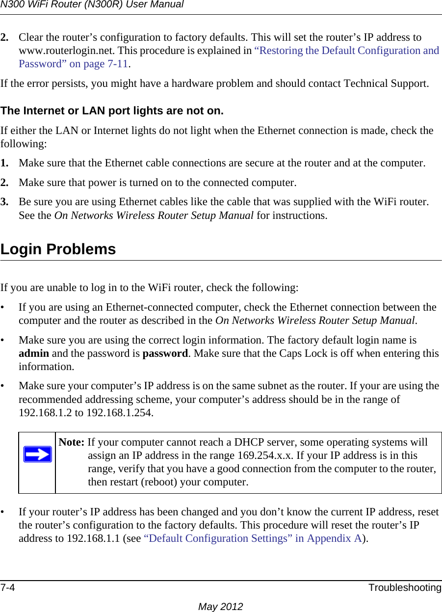 N300 WiFi Router (N300R) User Manual7-4 TroubleshootingMay 20122. Clear the router’s configuration to factory defaults. This will set the router’s IP address to www.routerlogin.net. This procedure is explained in “Restoring the Default Configuration and Password” on page 7-11.If the error persists, you might have a hardware problem and should contact Technical Support.The Internet or LAN port lights are not on. If either the LAN or Internet lights do not light when the Ethernet connection is made, check the following:1. Make sure that the Ethernet cable connections are secure at the router and at the computer.2. Make sure that power is turned on to the connected computer.3. Be sure you are using Ethernet cables like the cable that was supplied with the WiFi router. See the On Networks Wireless Router Setup Manual for instructions.Login ProblemsIf you are unable to log in to the WiFi router, check the following:• If you are using an Ethernet-connected computer, check the Ethernet connection between the computer and the router as described in the On Networks Wireless Router Setup Manual.• Make sure you are using the correct login information. The factory default login name is admin and the password is password. Make sure that the Caps Lock is off when entering this information.• Make sure your computer’s IP address is on the same subnet as the router. If your are using the recommended addressing scheme, your computer’s address should be in the range of 192.168.1.2 to 192.168.1.254. • If your router’s IP address has been changed and you don’t know the current IP address, reset the router’s configuration to the factory defaults. This procedure will reset the router’s IP address to 192.168.1.1 (see “Default Configuration Settings” in Appendix A).Note: If your computer cannot reach a DHCP server, some operating systems will assign an IP address in the range 169.254.x.x. If your IP address is in this range, verify that you have a good connection from the computer to the router, then restart (reboot) your computer.