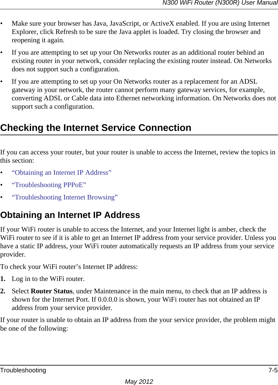 N300 WiFi Router (N300R) User ManualTroubleshooting 7-5May 2012• Make sure your browser has Java, JavaScript, or ActiveX enabled. If you are using Internet Explorer, click Refresh to be sure the Java applet is loaded. Try closing the browser and reopening it again.• If you are attempting to set up your On Networks router as an additional router behind an existing router in your network, consider replacing the existing router instead. On Networks does not support such a configuration.• If you are attempting to set up your On Networks router as a replacement for an ADSL gateway in your network, the router cannot perform many gateway services, for example, converting ADSL or Cable data into Ethernet networking information. On Networks does not support such a configuration. Checking the Internet Service ConnectionIf you can access your router, but your router is unable to access the Internet, review the topics in this section: •“Obtaining an Internet IP Address”•“Troubleshooting PPPoE”•“Troubleshooting Internet Browsing”Obtaining an Internet IP AddressIf your WiFi router is unable to access the Internet, and your Internet light is amber, check the WiFi router to see if it is able to get an Internet IP address from your service provider. Unless you have a static IP address, your WiFi router automatically requests an IP address from your service provider. To check your WiFi router’s Internet IP address: 1. Log in to the WiFi router.2. Select Router Status, under Maintenance in the main menu, to check that an IP address is shown for the Internet Port. If 0.0.0.0 is shown, your WiFi router has not obtained an IP address from your service provider.If your router is unable to obtain an IP address from the your service provider, the problem might be one of the following: