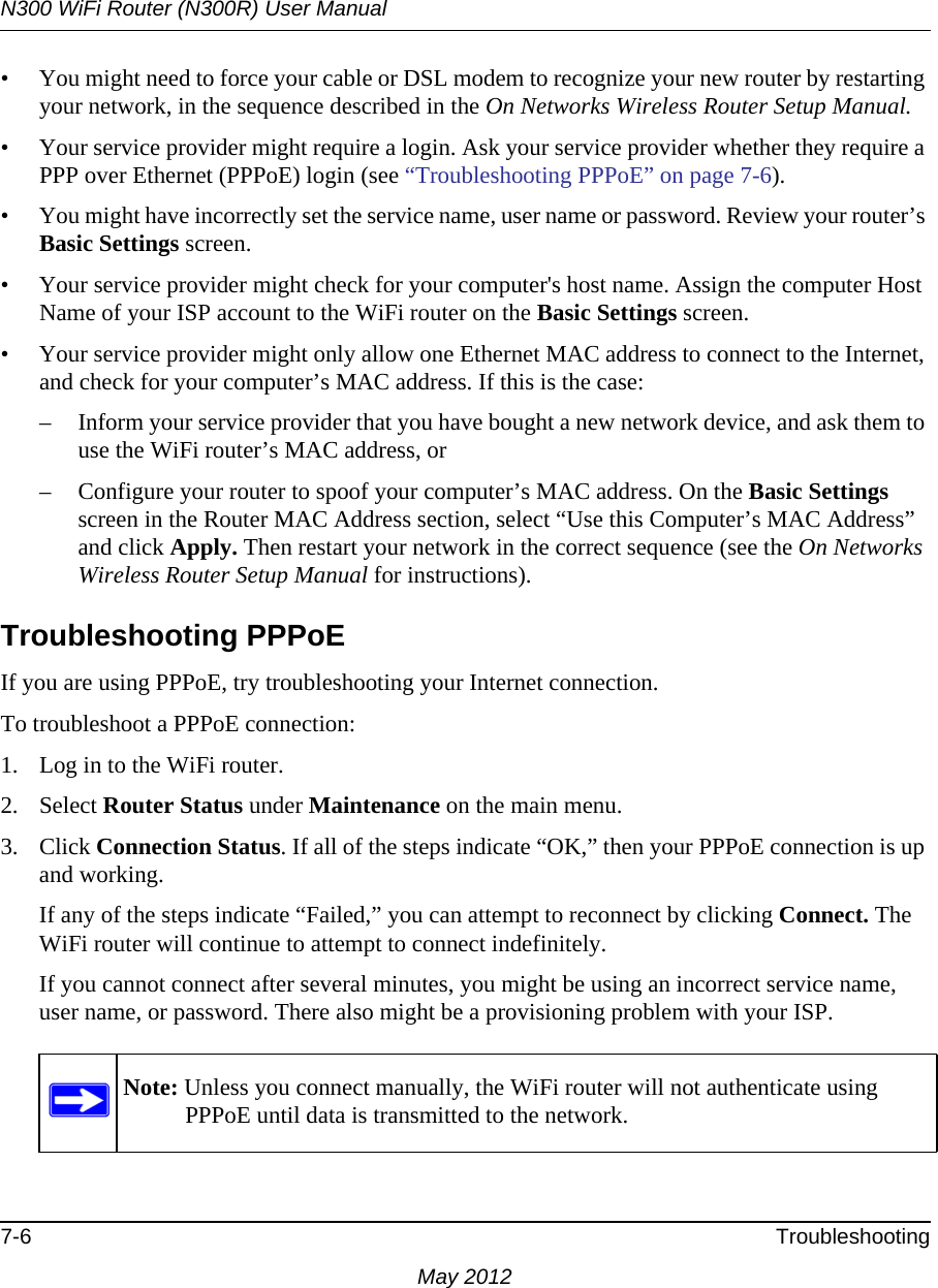 N300 WiFi Router (N300R) User Manual7-6 TroubleshootingMay 2012• You might need to force your cable or DSL modem to recognize your new router by restarting your network, in the sequence described in the On Networks Wireless Router Setup Manual.• Your service provider might require a login. Ask your service provider whether they require a PPP over Ethernet (PPPoE) login (see “Troubleshooting PPPoE” on page 7-6).• You might have incorrectly set the service name, user name or password. Review your router’s Basic Settings screen.• Your service provider might check for your computer&apos;s host name. Assign the computer Host Name of your ISP account to the WiFi router on the Basic Settings screen.• Your service provider might only allow one Ethernet MAC address to connect to the Internet, and check for your computer’s MAC address. If this is the case:– Inform your service provider that you have bought a new network device, and ask them to use the WiFi router’s MAC address, or – Configure your router to spoof your computer’s MAC address. On the Basic Settings screen in the Router MAC Address section, select “Use this Computer’s MAC Address” and click Apply. Then restart your network in the correct sequence (see the On Networks Wireless Router Setup Manual for instructions).Troubleshooting PPPoEIf you are using PPPoE, try troubleshooting your Internet connection.To troubleshoot a PPPoE connection:1. Log in to the WiFi router.2. Select Router Status under Maintenance on the main menu.3. Click Connection Status. If all of the steps indicate “OK,” then your PPPoE connection is up and working.If any of the steps indicate “Failed,” you can attempt to reconnect by clicking Connect. The WiFi router will continue to attempt to connect indefinitely.If you cannot connect after several minutes, you might be using an incorrect service name, user name, or password. There also might be a provisioning problem with your ISP.Note: Unless you connect manually, the WiFi router will not authenticate using PPPoE until data is transmitted to the network.