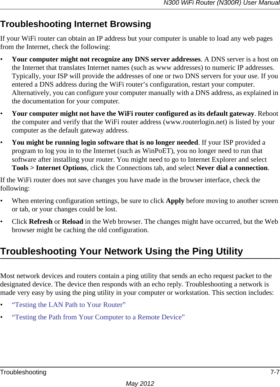 N300 WiFi Router (N300R) User ManualTroubleshooting 7-7May 2012Troubleshooting Internet BrowsingIf your WiFi router can obtain an IP address but your computer is unable to load any web pages from the Internet, check the following:•Your computer might not recognize any DNS server addresses. A DNS server is a host on the Internet that translates Internet names (such as www addresses) to numeric IP addresses. Typically, your ISP will provide the addresses of one or two DNS servers for your use. If you entered a DNS address during the WiFi router’s configuration, restart your computer. Alternatively, you can configure your computer manually with a DNS address, as explained in the documentation for your computer.•Your computer might not have the WiFi router configured as its default gateway. Reboot the computer and verify that the WiFi router address (www.routerlogin.net) is listed by your computer as the default gateway address.•You might be running login software that is no longer needed. If your ISP provided a program to log you in to the Internet (such as WinPoET), you no longer need to run that software after installing your router. You might need to go to Internet Explorer and select Tools &gt; Internet Options, click the Connections tab, and select Never dial a connection.If the WiFi router does not save changes you have made in the browser interface, check the following:• When entering configuration settings, be sure to click Apply before moving to another screen or tab, or your changes could be lost. • Click Refresh or Reload in the Web browser. The changes might have occurred, but the Web browser might be caching the old configuration.Troubleshooting Your Network Using the Ping UtilityMost network devices and routers contain a ping utility that sends an echo request packet to the designated device. The device then responds with an echo reply. Troubleshooting a network is made very easy by using the ping utility in your computer or workstation. This section includes:•“Testing the LAN Path to Your Router”•“Testing the Path from Your Computer to a Remote Device”