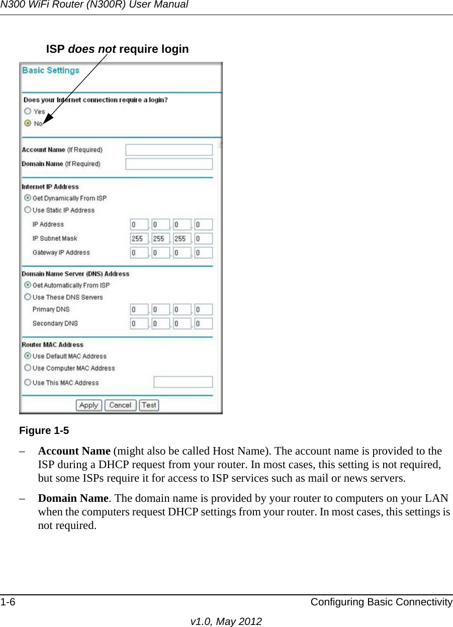 N300 WiFi Router (N300R) User Manual1-6 Configuring Basic Connectivityv1.0, May 2012–Account Name (might also be called Host Name). The account name is provided to the ISP during a DHCP request from your router. In most cases, this setting is not required, but some ISPs require it for access to ISP services such as mail or news servers.–Domain Name. The domain name is provided by your router to computers on your LAN when the computers request DHCP settings from your router. In most cases, this settings is not required.Figure 1-5ISP does not require login