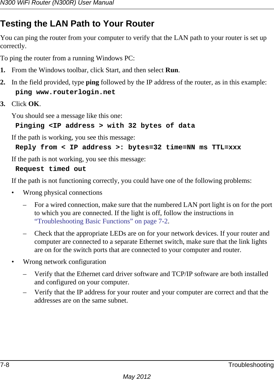 N300 WiFi Router (N300R) User Manual7-8 TroubleshootingMay 2012Testing the LAN Path to Your RouterYou can ping the router from your computer to verify that the LAN path to your router is set up correctly.To ping the router from a running Windows PC:1. From the Windows toolbar, click Start, and then select Run.2. In the field provided, type ping followed by the IP address of the router, as in this example:    ping www.routerlogin.net3. Click OK.You should see a message like this one:    Pinging &lt;IP address &gt; with 32 bytes of dataIf the path is working, you see this message:    Reply from &lt; IP address &gt;: bytes=32 time=NN ms TTL=xxxIf the path is not working, you see this message:    Request timed outIf the path is not functioning correctly, you could have one of the following problems:• Wrong physical connections– For a wired connection, make sure that the numbered LAN port light is on for the port to which you are connected. If the light is off, follow the instructions in “Troubleshooting Basic Functions” on page 7-2.– Check that the appropriate LEDs are on for your network devices. If your router and computer are connected to a separate Ethernet switch, make sure that the link lights are on for the switch ports that are connected to your computer and router.• Wrong network configuration– Verify that the Ethernet card driver software and TCP/IP software are both installed and configured on your computer.– Verify that the IP address for your router and your computer are correct and that the addresses are on the same subnet.