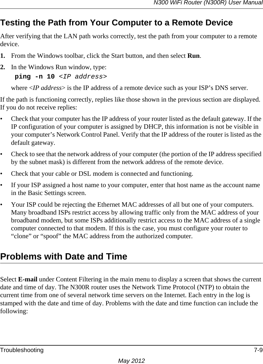 N300 WiFi Router (N300R) User ManualTroubleshooting 7-9May 2012Testing the Path from Your Computer to a Remote DeviceAfter verifying that the LAN path works correctly, test the path from your computer to a remote device. 1. From the Windows toolbar, click the Start button, and then select Run.2. In the Windows Run window, type:    ping -n 10 &lt;IP address&gt;where &lt;IP address&gt; is the IP address of a remote device such as your ISP’s DNS server.If the path is functioning correctly, replies like those shown in the previous section are displayed. If you do not receive replies:• Check that your computer has the IP address of your router listed as the default gateway. If the IP configuration of your computer is assigned by DHCP, this information is not be visible in your computer’s Network Control Panel. Verify that the IP address of the router is listed as the default gateway.• Check to see that the network address of your computer (the portion of the IP address specified by the subnet mask) is different from the network address of the remote device.• Check that your cable or DSL modem is connected and functioning.• If your ISP assigned a host name to your computer, enter that host name as the account name in the Basic Settings screen.• Your ISP could be rejecting the Ethernet MAC addresses of all but one of your computers. Many broadband ISPs restrict access by allowing traffic only from the MAC address of your broadband modem, but some ISPs additionally restrict access to the MAC address of a single computer connected to that modem. If this is the case, you must configure your router to “clone” or “spoof” the MAC address from the authorized computer. Problems with Date and TimeSelect E-mail under Content Filtering in the main menu to display a screen that shows the current date and time of day. The N300R router uses the Network Time Protocol (NTP) to obtain the current time from one of several network time servers on the Internet. Each entry in the log is stamped with the date and time of day. Problems with the date and time function can include the following: