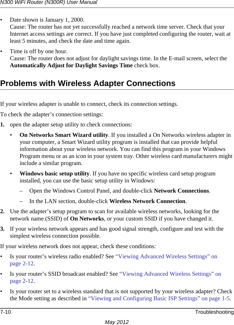 N300 WiFi Router (N300R) User Manual7-10 TroubleshootingMay 2012• Date shown is January 1, 2000.Cause: The router has not yet successfully reached a network time server. Check that your Internet access settings are correct. If you have just completed configuring the router, wait at least 5 minutes, and check the date and time again.• Time is off by one hour. Cause: The router does not adjust for daylight savings time. In the E-mail screen, select the Automatically Adjust for Daylight Savings Time check box.Problems with Wireless Adapter Connections If your wireless adapter is unable to connect, check its connection settings.To check the adapter’s connection settings:1. open the adapter setup utility to check connections:•On Networks Smart Wizard utility. If you installed a On Networks wireless adapter in your computer, a Smart Wizard utility program is installed that can provide helpful information about your wireless network. You can find this program in your Windows Program menu or as an icon in your system tray. Other wireless card manufacturers might include a similar program.•Windows basic setup utility. If you have no specific wireless card setup program installed, you can use the basic setup utility in Windows:– Open the Windows Control Panel, and double-click Network Connections.– In the LAN section, double-click Wireless Network Connection.2. Use the adapter’s setup program to scan for available wireless networks, looking for the network name (SSID) of On Networks, or your custom SSID if you have changed it. 3. If your wireless network appears and has good signal strength, configure and test with the simplest wireless connection possible.If your wireless network does not appear, check these conditions:• Is your router’s wireless radio enabled? See “Viewing Advanced Wireless Settings” on page 2-12.• Is your router’s SSID broadcast enabled? See “Viewing Advanced Wireless Settings” on page 2-12.• Is your router set to a wireless standard that is not supported by your wireless adapter? Check the Mode setting as described in “Viewing and Configuring Basic ISP Settings” on page 1-5.