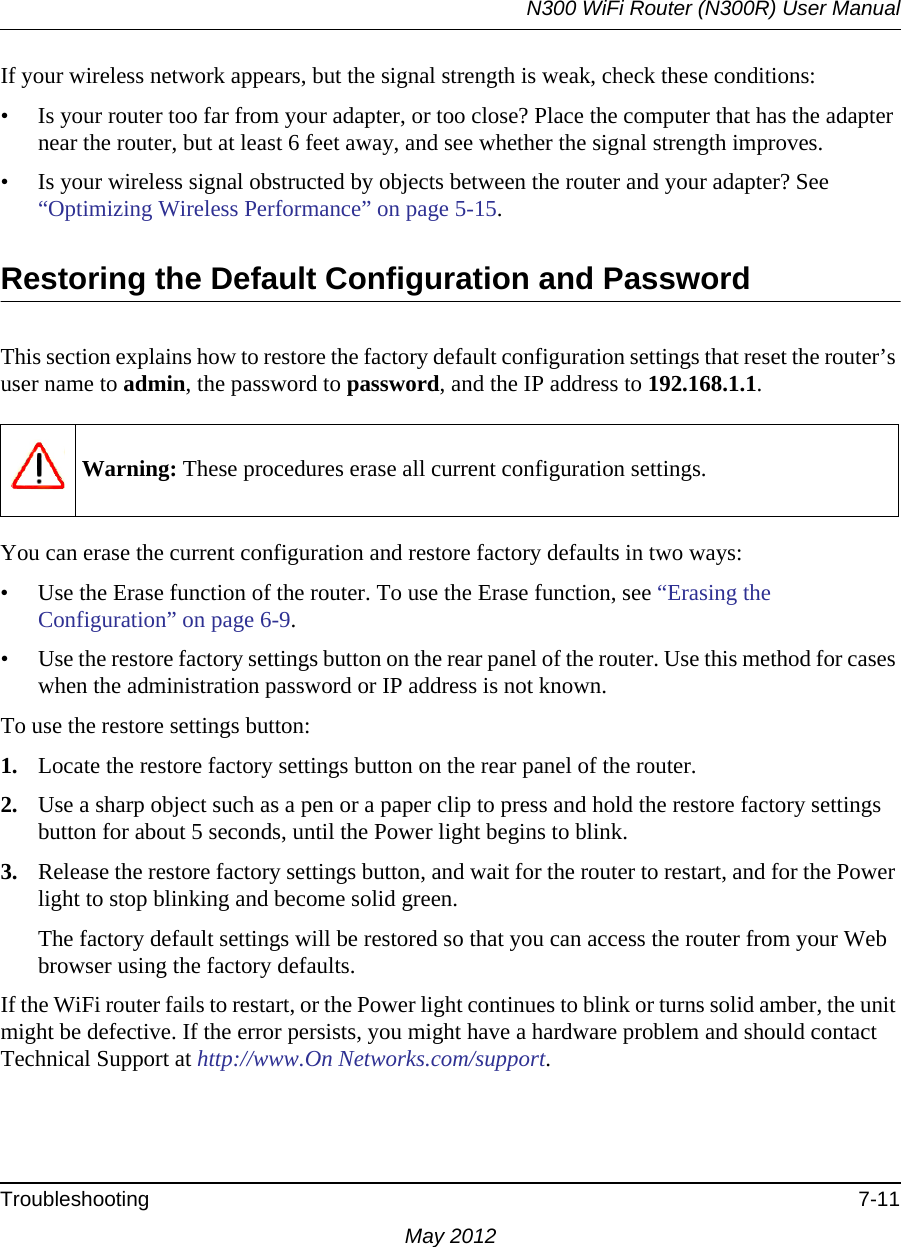 N300 WiFi Router (N300R) User ManualTroubleshooting 7-11May 2012If your wireless network appears, but the signal strength is weak, check these conditions:• Is your router too far from your adapter, or too close? Place the computer that has the adapter near the router, but at least 6 feet away, and see whether the signal strength improves.• Is your wireless signal obstructed by objects between the router and your adapter? See “Optimizing Wireless Performance” on page 5-15.Restoring the Default Configuration and PasswordThis section explains how to restore the factory default configuration settings that reset the router’s user name to admin, the password to password, and the IP address to 192.168.1.1.You can erase the current configuration and restore factory defaults in two ways:• Use the Erase function of the router. To use the Erase function, see “Erasing the Configuration” on page 6-9.• Use the restore factory settings button on the rear panel of the router. Use this method for cases when the administration password or IP address is not known.To use the restore settings button:1. Locate the restore factory settings button on the rear panel of the router.2. Use a sharp object such as a pen or a paper clip to press and hold the restore factory settings button for about 5 seconds, until the Power light begins to blink.3. Release the restore factory settings button, and wait for the router to restart, and for the Power light to stop blinking and become solid green.The factory default settings will be restored so that you can access the router from your Web browser using the factory defaults.If the WiFi router fails to restart, or the Power light continues to blink or turns solid amber, the unit might be defective. If the error persists, you might have a hardware problem and should contact Technical Support at http://www.On Networks.com/support.Warning: These procedures erase all current configuration settings.