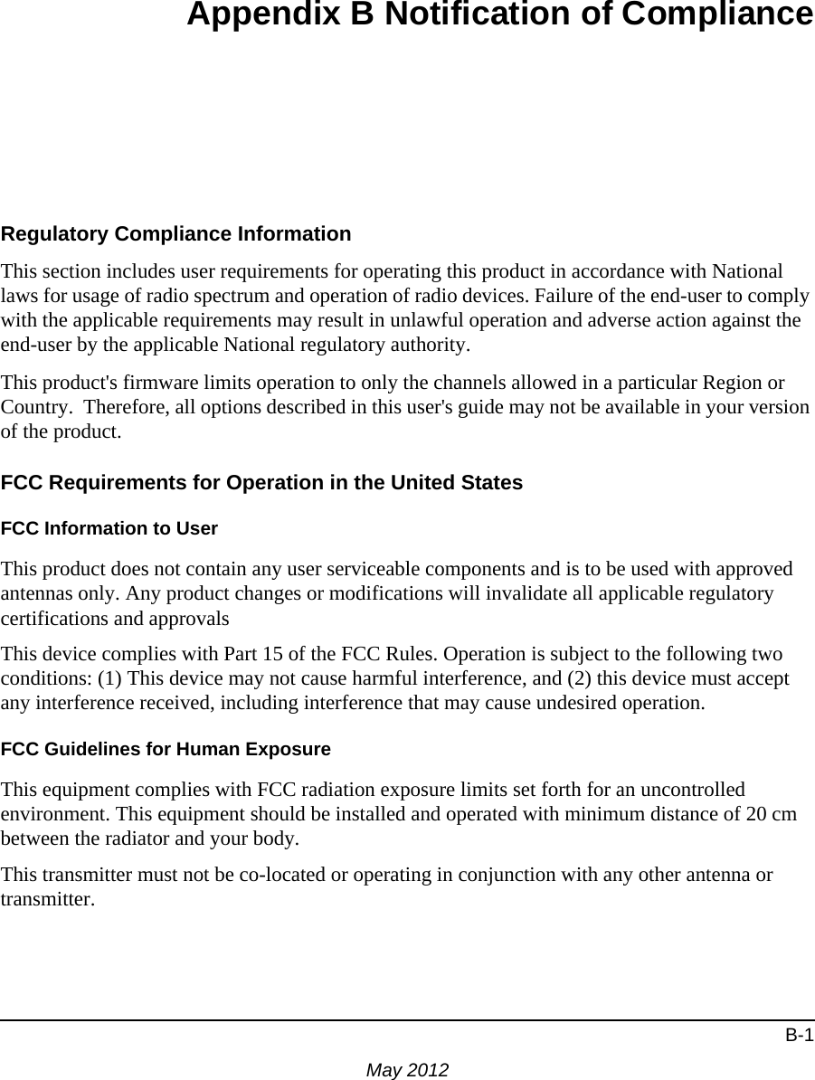 B-1May 2012Appendix B Notification of ComplianceRegulatory Compliance InformationThis section includes user requirements for operating this product in accordance with National laws for usage of radio spectrum and operation of radio devices. Failure of the end-user to comply with the applicable requirements may result in unlawful operation and adverse action against the end-user by the applicable National regulatory authority.This product&apos;s firmware limits operation to only the channels allowed in a particular Region or Country.  Therefore, all options described in this user&apos;s guide may not be available in your version of the product.FCC Requirements for Operation in the United States FCC Information to UserThis product does not contain any user serviceable components and is to be used with approved antennas only. Any product changes or modifications will invalidate all applicable regulatory certifications and approvalsThis device complies with Part 15 of the FCC Rules. Operation is subject to the following two conditions: (1) This device may not cause harmful interference, and (2) this device must accept any interference received, including interference that may cause undesired operation.FCC Guidelines for Human ExposureThis equipment complies with FCC radiation exposure limits set forth for an uncontrolled environment. This equipment should be installed and operated with minimum distance of 20 cm between the radiator and your body. This transmitter must not be co-located or operating in conjunction with any other antenna or transmitter. 